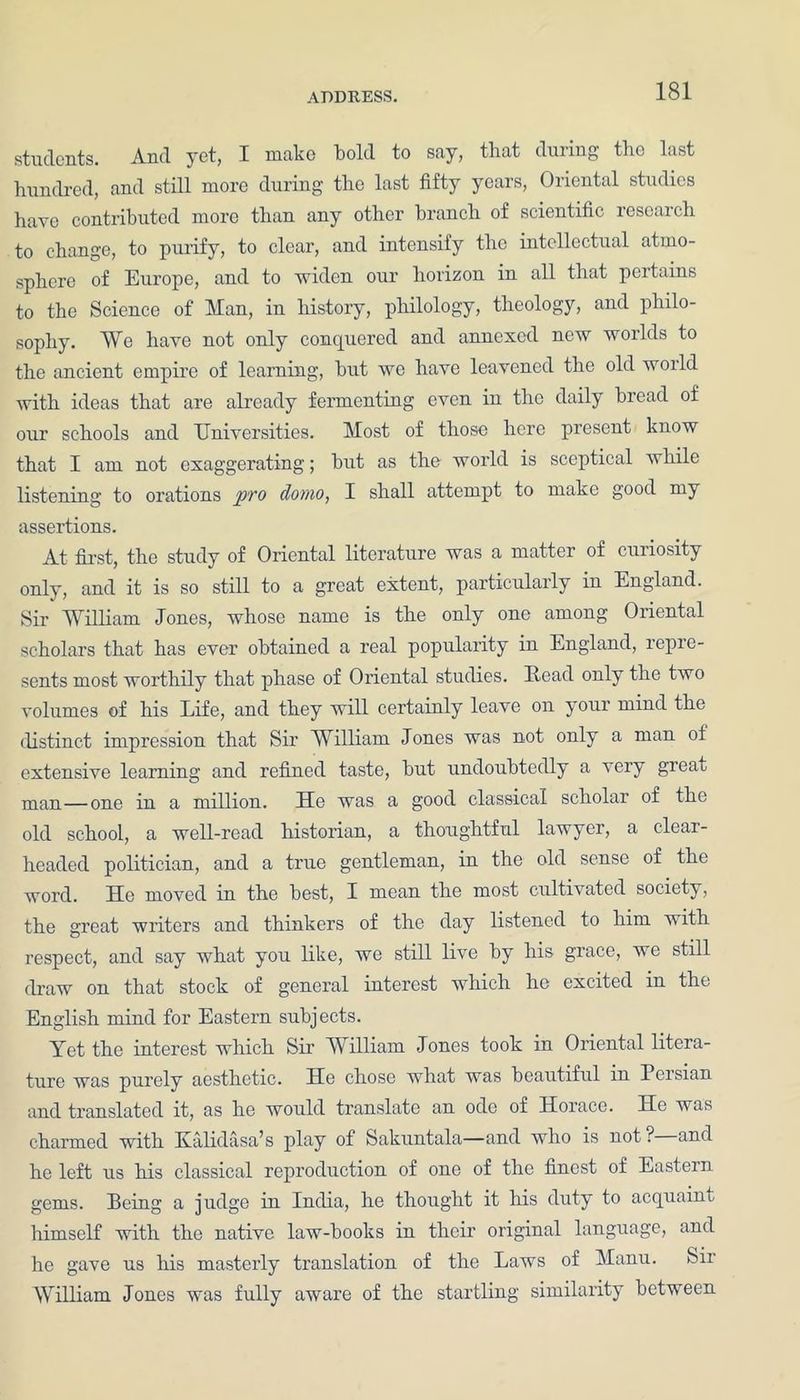 students. And yet, I make bold to say, that during tho last hundred, and still more during the last fifty years, Oriental studies have contributed more than any other branch of scientific research to change, to purify, to clear, and intensify the intellectual atmo- sphere of Europe, and to widen our horizon in all that pertains to the Science of Man, in history, philology, theology, and philo- sophy. We have not only conquered and annexed new worlds to the ancient empire of learning, but we have leavened the old woild with ideas that are already fermenting even in the daily bread of our schools and Universities. Most of those here present know that I am not exaggerating; but as the world is sceptical while listening to orations pro dotno, I shall attempt to make good my assertions. At first, the study of Oriental literature was a matter of curiosity only, and it is so still to a great extent, particularly in England. Sir William Jones, whose name is the only one among Oriental scholars that has ever obtained a real popularity in England, repre- sents most worthily that phase of Oriental studies. Read only the two volumes of his Life, and they will certainly leave on your mind the distinct impression that Sir William Jones was not only a man ol extensive learning and refined taste, but undoubtedly a very great, man—one in a million. He was a good classical scholar of the old school, a well-read historian, a thoughtful lawyer, a clear- headed politician, and a true gentleman, in the old sense of the word. He moved in the best, I mean the most cultivated society, the great writers and thinkers of the day listened to him with respect, and say what you like, we still live by his grace, we still draw on that stock of general interest which he excited in the English mind for Eastern subjects. Yet the interest which Sir William Jones took in Oriental litera- ture was purely aesthetic. He chose what was beautiful in Peisian and translated it, as he would translate an ode of Horace. He was charmed with Kalidasa’s play of Sakuntala—and who is not ? and he left us his classical reproduction of one of the finest of Eastern gems. Being a judge in India, he thought it his duty to acquaint himself with the native law-books in their original language, and he gave us his masterly translation of the Laws of Manu. Sir William Jones was fully aware of the startling similarity between