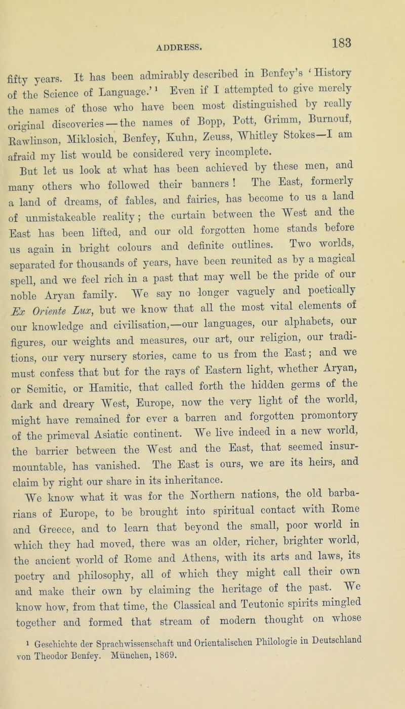 years. It lias been admirably described in Bcnfey’s ‘ History of the Science of Language.’1 Even if I attempted to give merely tbe names of those who have been most distinguished by really original discoveries — the names of Bopp, Pott, Grimm, Burnouf, Bawlinson, Miklosich, Benfey, Kuhn, Zeuss, Whitley Stokes—I am afraid my list would be considered very incomplete. But let us look at what has been achieved by these men, and many others who followed their banners ! The East, formerly a land of dreams, of fables, and fairies, has become to us a land of unmistakeable reality; the curtain between the West and the East has been lifted, and our old forgotten home stands before us again in bright colours and definite outlines. Two worlds, separated for thousands of years, have been reunited as by a magical spell, and we feel rich in a past that may well be the pride of our noble Aryan family. We say no longer vaguely and poetically Ex Oriente Lux, but we know that all the most vital elements of our knowledge and civilisation,—our languages, our alphabets, our figures, our weights and measures, our art, our religion, our tradi- tions, our veiy nursery stories, came to us from the East; and we must confess that but for the rays of Eastern light, whether Aryan, or Semitic, or Hamitic, that called forth the hidden germs of the dark and dreary West, Europe, now the very light of the world, might have remained for ever a barren and forgotten promontory of the primeval Asiatic continent. We live indeed in a new world, the barrier between the West and the East, that seemed insur- mountable, has vanished. The East is ours, we are its heiis, and claim by right our share in its inheritance. We know what it was for the Northern nations, the old barba- rians of Europe, to be brought into spiritual contact with Borne and Greece, and to learn that beyond the small, poor world m which they had moved, there was an older, richer, brighter world, the ancient world of Borne and Athens, with its arts and laws, its poetry and philosophy, all of which they might call their own and make their own by claiming the heritage of the past. We know how, from that time, the Classical and Teutonic spirits mingled together and formed that stream of modern thought on whose 1 Geschichte der Sprachwissenschaft und Orientalischen Fliilologie in Deutschland von Theodor Benfey. Miinchen, 1869.
