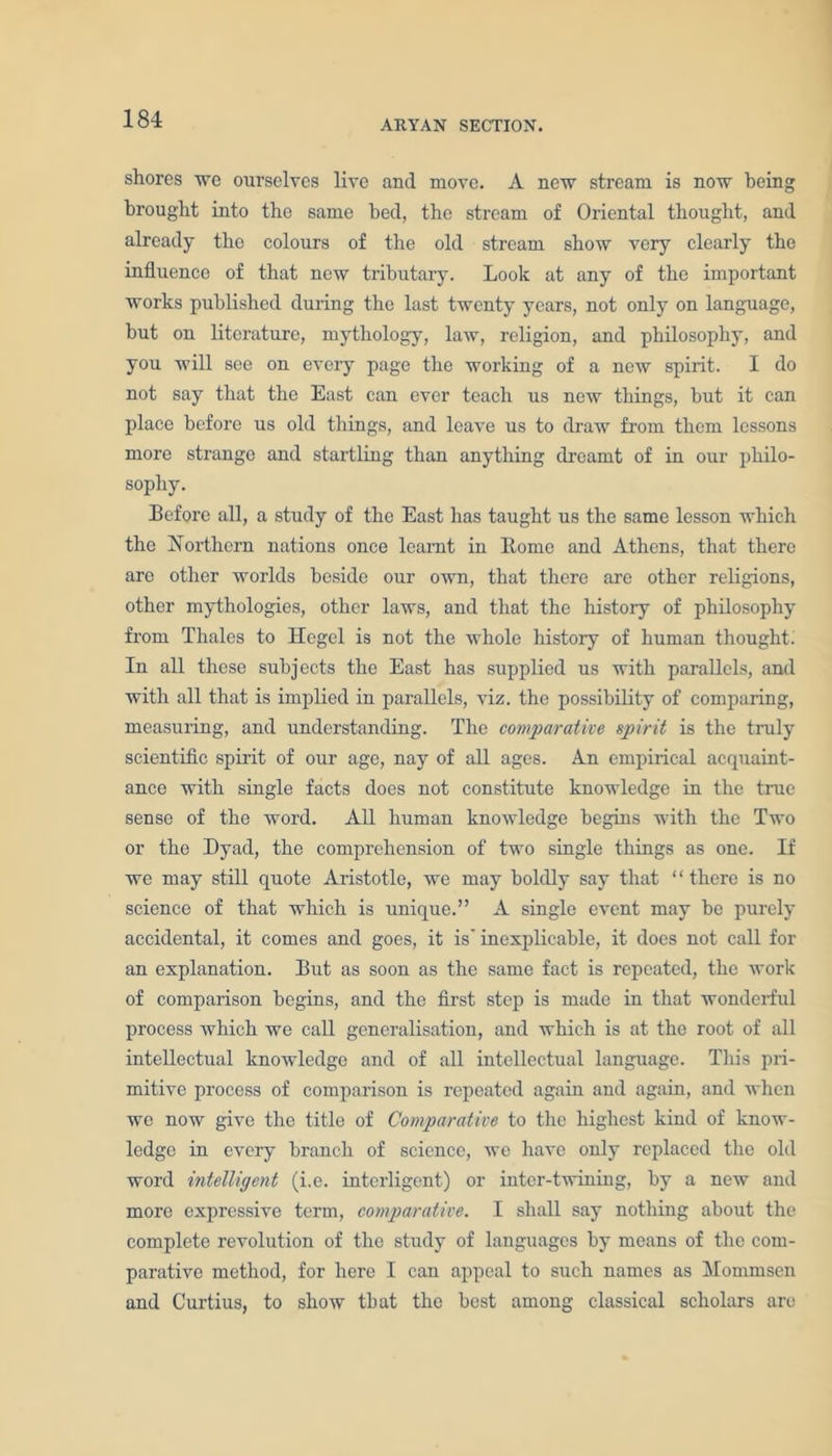 ARYAN SECTION. shores we ourselves live and move. A new stream is now being brought into the same bed, the stream of Oriental thought, and already the colours of the old stream show very clearly the influence of that new tributary. Look at any of the important works published during the last twenty years, not only on language, but on literature, mythology, law, religion, and philosophy, and you will see on every page the working of a new spirit. I do not say that the East can ever teach us new tilings, but it can place before us old things, and leave us to draw from them lessons more strange and startling than anything dreamt of in our philo- sophy. Before all, a study of the East has taught us the same lesson which the Northern nations once learnt in Borne and Athens, that there are other worlds beside our own, that there are other religions, other mythologies, other laws, and that the history of philosophy from Thales to Hegel is not the whole history of human thought. In all these subjects the East has supplied us with parallels, and with all that is implied in parallels, viz. the possibility of comparing, measuring, and understanding. The comparative spirit is the truly scientific spirit of our age, nay of all ages. An empirical acquaint- ance with single facts does not constitute knowledge in the true sense of the word. All human knowledge begins with the Two or the Dyad, the comprehension of two single things as one. If we may still quote Aristotle, we may boldly say that “ there is no science of that which is unique.” A single event may be purely accidental, it comes and goes, it is' inexplicable, it does not call for an explanation. But as soon as the same fact is repeated, the work of comparison begins, and the first step is made in that wonderful process which we call generalisation, and which is at the root of all intellectual knowledge and of all intellectual language. This pri- mitive process of comparison is repeated again and again, and when we now give the title of Comparative to the highest kind of know- ledge in every branch of science, we have only replaced the old word intelligent (i.e. intelligent) or inter-twining, by a new and more expressive term, comparative. I shall say nothing about the complete revolution of the study of languages by means of the com- parative method, for here I can appeal to such names as Mommsen and Curtius, to show that the best among classical scholars are