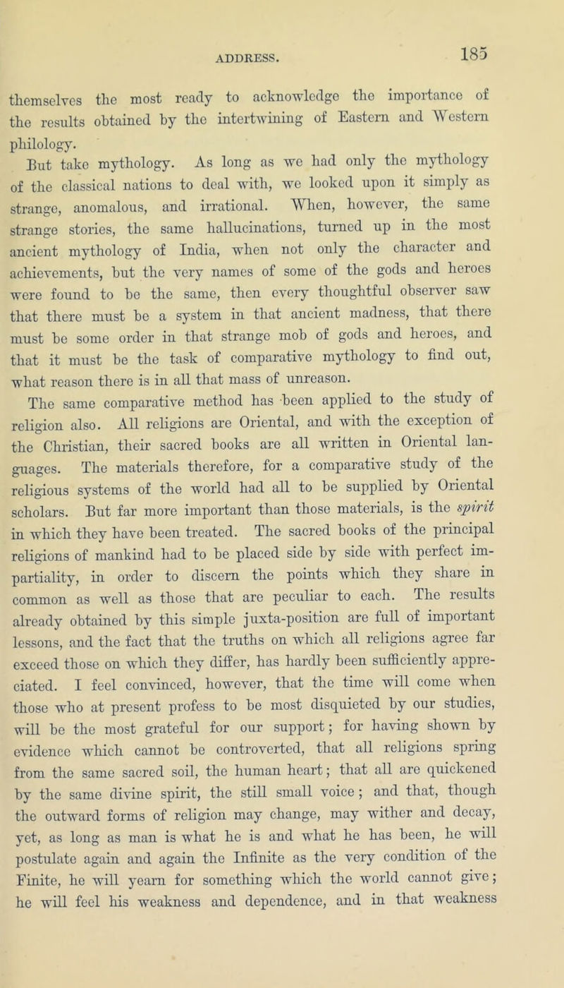 themselves the most ready to acknowledge the importance of the results obtained by the intertwining of Eastern and Western philology. But take mythology. As long as we had only the mythology of the classical nations to deal with, we looked upon it simply as strange, anomalous, and irrational. When, however, the same strange stories, the same hallucinations, turned up in the most ancient mythology of India, when not only the character and achievements, but the very names of some of the gods and heroes were found to be the same, then every thoughtful observer saw that there must be a system in that ancient madness, that there must be some order in that strange mob of gods and heroes, and that it must be the task of comparative mythology to find out, what reason there is in all that mass of unreason. The same comparative method has been applied to the study of religion also. All religions are Oriental, and with the exception of the Christian, their sacred books are all written in Oriental lan- guages. The materials therefore, for a comparative study of the religious systems of the world had all to be supplied by Oriental scholars. But far more important than those materials, is the spirit in which they have been treated. The sacred books of the principal religions of mankind had to be placed side by side with perfect im- partiality, in order to discern the points which they share in common as well as those that are peculiar to each. The results already obtained by this simple juxta-position are full of important lessons, and the fact that the truths on which all religions agree far exceed those on which they differ, has hardly been sufficiently appre- ciated. I feel convinced, however, that the time will come when those who at present profess to be most disquieted by our studies, will be the most grateful for our support; for having shown by evidence which cannot be controverted, that all religions spring from the same sacred soil, the human heart; that all are quickened by the same divine spirit, the still small voice ; and that, though the outward forms of religion may change, may wither and decay, yet, as long as man is what he is and what he has been, he will postulate again and again the Infinite as the very condition of the Finite, he will yearn for something which the world cannot give; he will feel his weakness and dependence, and in that weakness