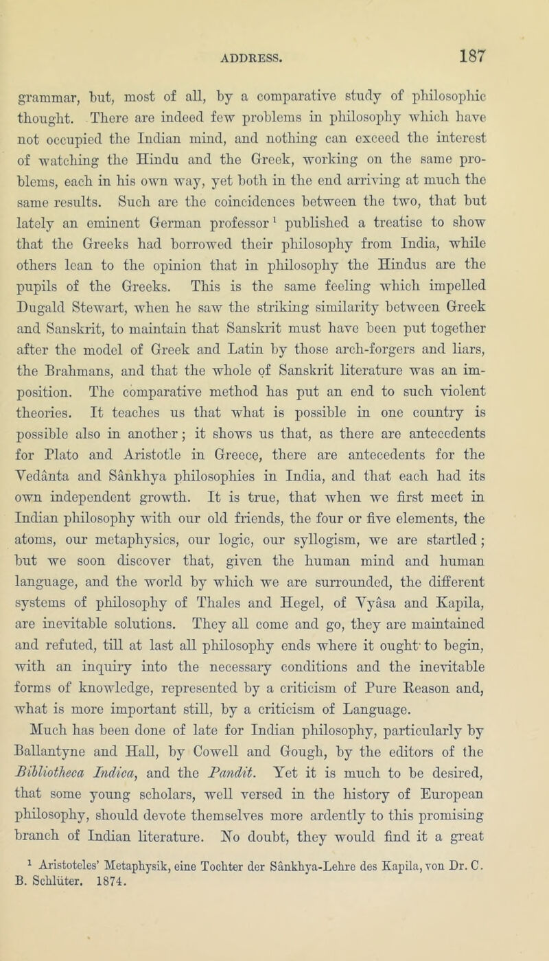grammar, but, most of all, by a comparative study of philosophic thought. There are indeed few problems in philosophy which have not occupied the Indian mind, and nothing can exceed the interest of watching the Hindu and the Greek, working on the same pro- blems, each in his own way, yet both in the end arriving at much the same results. Such are the coincidences between the two, that but lately an eminent German professor1 published a treatise to show that the Greeks had borrowed their philosophy from India, while others lean to the opinion that in philosophy the Hindus are the pupils of the Greeks. This is the same feeling which impelled Dugald Stewart, when he saw the striking similarity between Greek and Sanskrit, to maintain that Sanskrit must have been put together after the model of Greek and Latin by those arcli-forgers and liars, the Brahmans, and that the whole of Sanskrit literature was an im- position. The comparative method has put an end to such violent theories. It teaches us that what is possible in one country is possible also in another; it shows us that, as there are antecedents for Plato and Aristotle in Greece, there are antecedents for the Vedanta and Sankhya philosophies in India, and that each had its own independent growth. It is true, that when we first meet in Indian philosophy with our old friends, the four or five elements, the atoms, our metaphysics, our logic, our syllogism, we are startled; but we soon discover that, given the human mind and human language, and the world by which we are surrounded, the different systems of philosophy of Thales and Hegel, of Vyasa and Kapila, are inevitable solutions. They all come and go, they are maintained and refuted, till at last all philosophy ends where it ought' to begin, with an inquiry into the necessaiy conditions and the inevitable forms of knowledge, represented by a criticism of Pure Reason and, what is more important still, by a criticism of Language. Much has been done of late for Indian philosophy, particularly by Ballantyne and Hall, by Cowell and Gough, by the editors of the Bibliotheca Indica, and the Pandit. Yet it is much to be desired, that some young scholars, well versed in the history of European philosophy, should devote themselves more ardently to this promising branch of Indian literature. Ho doubt, they would find it a great 1 Aristoteles’ Metaphysik, eine Tocliter der Sankkya-Lelire des Kapila, von Dr. C. B. Sclxluter. 1874.