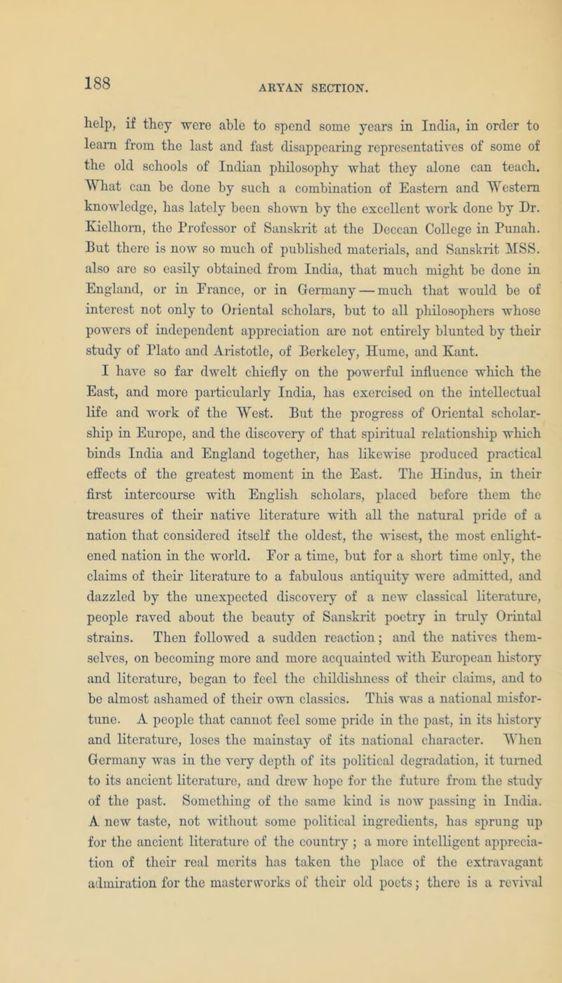 ARYAN SECTION. help, if they were able to spend some years in India, in order to learn from the last and fast disappearing representatives of some of the old schools of Indian philosophy what they alone can teach. What can be done by such a combination of Eastern and Western knowledge, has lately been shown by the excellent work done by Dr. Kielhorn, the Professor of Sanskrit at the Deccan College in Punah. But there is now so much of published materials, and Sanskrit MSS. also arc so easily obtained from India, that much might be done in England, or in France, or in Germany — much that would be of interest not only to Oriental scholars, but to all philosophers whose powers of independent appreciation are not entirely blunted by their study of Plato and Aristotle, of Berkeley, Hume, and Kant. I have so far dwelt chiefly on the powerful influence which the East, and more particularly India, has exercised on the intellectual life and work of the West. But the progress of Oriental scholar- ship in Europe, and the discovery of that spiritual relationship which binds India and England together, has likewise produced practical effects of the greatest moment in the East. The Hindus, in their first intercourse with Euglish scholars, placed before them the treasures of their native literature with all the natural pride of a nation that considered itself the oldest, the wisest, the most enlight- ened nation in the world. For a time, but for a short time only, the claims of their- literature to a fabulous antiquity were admitted, and dazzled by the unexpected discovery of a new classical literature, people raved about the beauty of Sanskrit poetry in truly Orintal strains. Then followed a sudden reaction; and the natives them- selves, on becoming more and more acquainted with European history and literature, began to feel the childishness of their claims, and to be almost ashamed of their own classics. This was a national misfor- tune. A people that cannot feel some pride in the past, in its history and literature, loses the mainstay of its national character. When Germany was in the very depth of its political degradation, it turned to its ancient literature, and drew hope for the future from the study of the past. Something of the same kind is now passing in India. A new taste, not without some political ingredients, has sprung up for the ancient literature of the country ; a more intelligent apprecia- tion of their real merits has taken the place of the extravagant admiration for the masterworks of their old poets; there is a revival