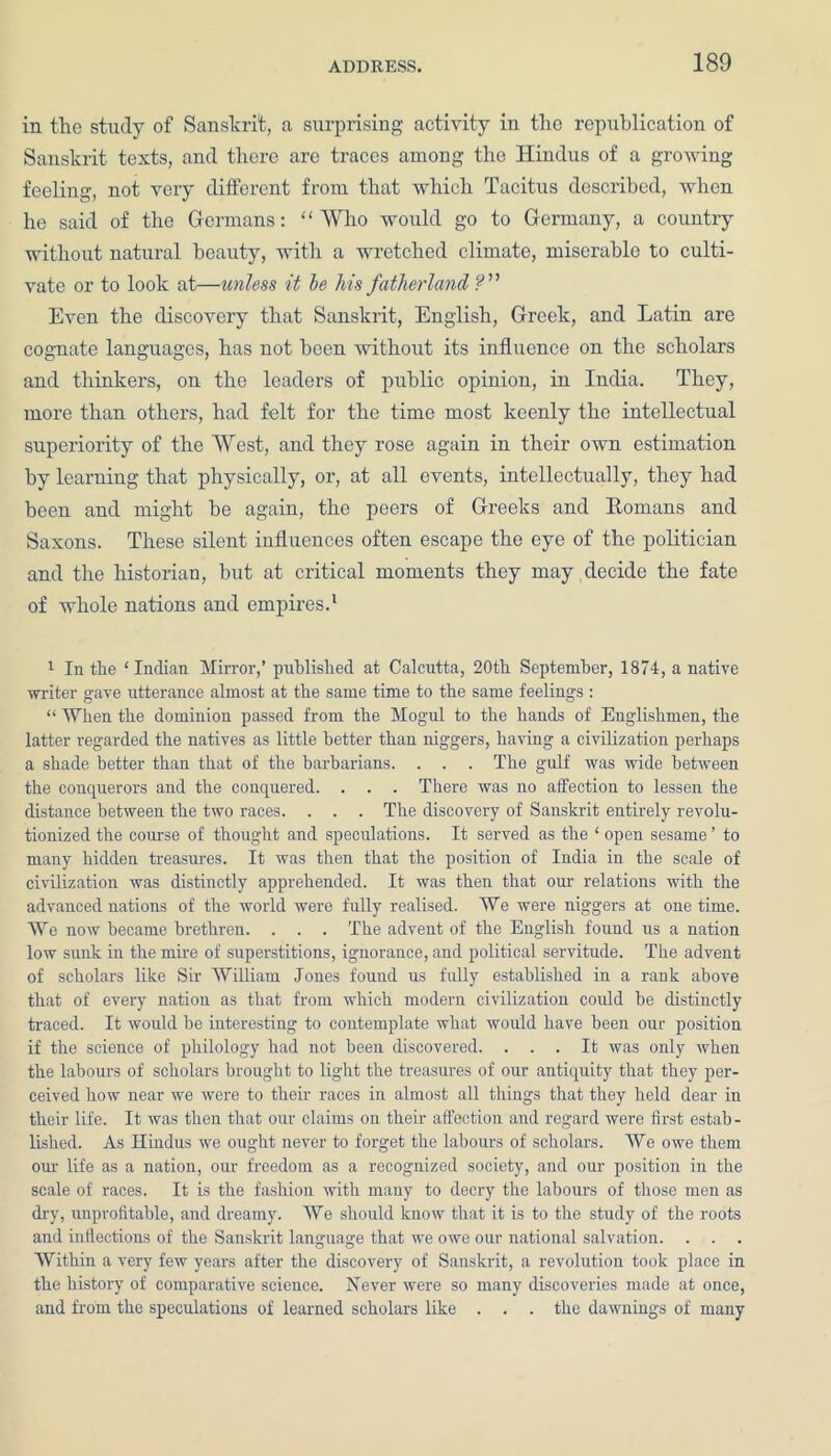 in the study of Sanskrit, a surprising activity in the ropublication of Sanskrit texts, and there are traces among the Hindus of a growing feeling, not veiy different from that which Tacitus described, when he said of the Germans: “Who would go to Germany, a country without natural beauty, with a wretched climate, miserable to culti- vate or to look at—unless it be his fatherland Even the discovery that Sanskrit, English, Greek, and Latin are cognate languages, has not been without its influence on the scholars and thinkers, on the leaders of public opinion, in India. They, more than others, had felt for the time most keenly the intellectual superiority of the West, and they rose again in their own estimation by learning that physically, or, at all events, intellectually, they had been and might be again, the peers of Greeks and Homans and Saxons. These silent influences often escape the eye of the politician and the historian, but at critical moments they may decide the fate of whole nations and empires.1 1 In the ‘Indian Mirror,’ published at Calcutta, 20th September, 1874, a native writer gave utterance almost at the same time to the same feelings: “ When the dominion passed from the Mogul to the hands of Englishmen, the latter regarded the natives as little better than niggers, having a civilization perhaps a shade better than that of the barbarians. . . . The gulf was wide between the conquerors and the conquered. . . . There was no affection to lessen the distance between the two races. . . . The discovery of Sanskrit entirely revolu- tionized the course of thought and speculations. It served as the ‘ open sesame ’ to many hidden treasures. It was then that the position of India in the scale of civilization was distinctly apprehended. It was then that our relations with the advanced nations of the world were fully realised. We were niggers at onetime. We now became brethren. . . . The advent of the English found us a nation low sunk in the mire of superstitions, ignorance, and political servitude. The advent of scholars like Sir William Jones found us fully established in a rank above that of every nation as that from which modern civilization could be distinctly traced. It would be interesting to coutemplate what would have been our position if the science of philology had not been discovered. ... It was only when the labours of scholars brought to light the treasures of our antiquity that they per- ceived how near we were to their races in almost all things that they held dear in their life. It was then that our claims on their affection and regard were first estab- lished. As Hindus we ought never to forget the labours of scholars. We owe them our life as a nation, our freedom as a recognized society, and our position in the scale of races. It is the fashion with many to decry the labours of those men as dry, unprofitable, and dreamy. We should know that it is to the study of the roots and inflections of the Sanskrit language that we owe our national salvation. . . . Within a very few years after the discovery of Sanskrit, a revolution took place in the history of comparative science. Never were so many discoveries made at once, and from the speculations of learned scholars like . . . the dawnings of many