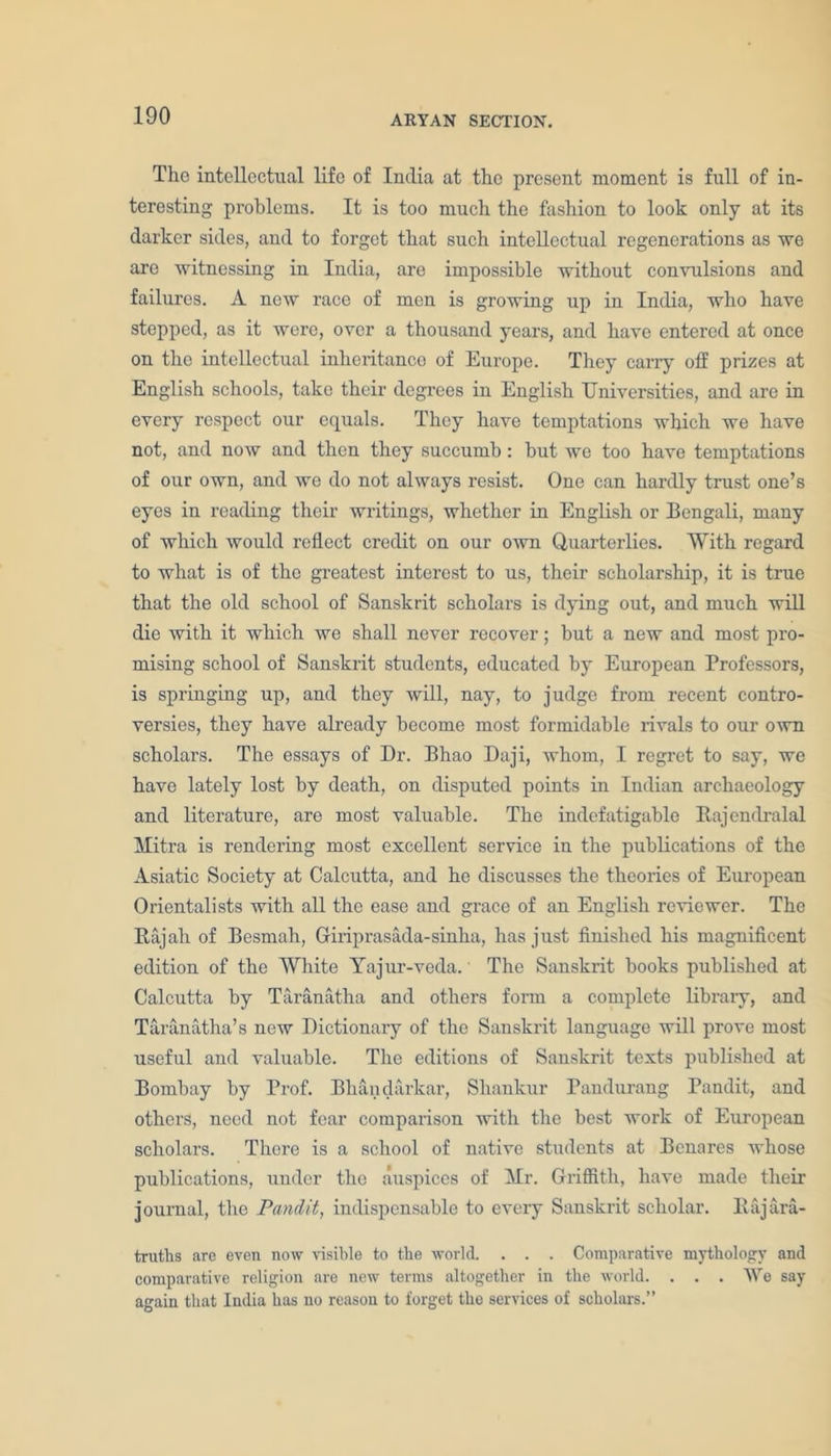 The intellectual life of India at the present moment is full of in- teresting problems. It is too much the fashion to look only at its darker sides, and to forget that such intellectual regenerations as we are witnessing in India, are impossible without convulsions and failures. A new race of men is growing up in India, who have stepped, as it were, over a thousand years, and have entered at once on the intellectual inheritance of Europe. They carry off prizes at English schools, take their degrees in English Universities, and are in every respect our equals. They have temptations which we have not, and now and then they succumb: but we too have temptations of our own, and we do not always resist. One can hardly trust one’s eyes in reading their writings, whether in English or Bengali, many of which would reflect credit on our own Quarterlies. With regard to what is of the greatest interest to us, their scholarship, it is true that the old school of Sanskrit scholars is dying out, and much will die with it which we shall never recover; but a new and most pro- mising school of Sanskrit students, educated by European Professors, is springing up, and they will, nay, to judge from recent contro- versies, they have already become most formidable rivals to our own scholars. The essays of Dr. Bhao Daji, whom, I regret to say, we have lately lost by death, on disputed points in Indian archaeology and literature, are most valuable. The indefatigable Bajendralal Mitra is rendering most excellent service in the publications of the Asiatic Society at Calcutta, and he discusses the theories of European Orientalists with all the ease and grace of an English reviewer. The Bajah of Bcsmah, Giriprasada-sinha, has just finished his magnificent edition of the White Yajur-veda. The Sanskrit books published at Calcutta by Taranatha and others form a complete library, and Taranatha’s new Dictionary of the Sanskrit language will prove most useful and valuable. The editions of Sanskrit texts published at Bombay by Prof. Bhandarkar, Shankur Pandurang Pandit, and others, need not fear comparison with the best work of European scholars. There is a school of native students at Benares whose publications, under the auspices of Mr. Griffith, have made their journal, the Pandit, indispensable to every Sanskrit scholar. Bajara- truths are even now visible to the world. . . . Comparative mythology and comparative religion are new terms altogether in the world. . . . We say again that India has no reason to forget the services of scholars.”