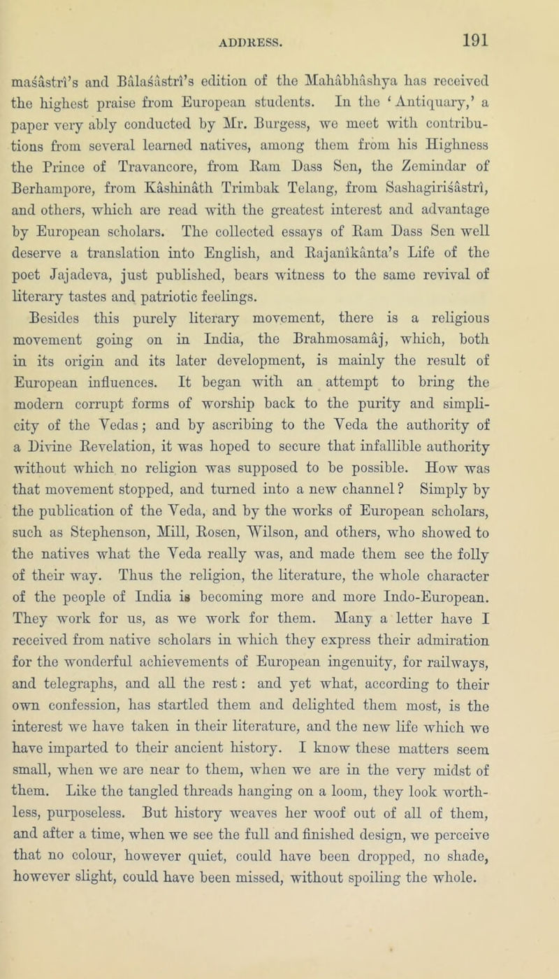 masastri’s and Balasastrl’s edition of the Mahabhashya has received the highest praise from European students. In the ‘Antiquary,’ a paper very ably conducted by Mr. Burgess, we meet with contribu- tions from several learned natives, among them from his Highness the Prince of Travancore, from Earn Dass Sen, the Zemindar of Berhampore, from Ivashinath Trimbak Telang, from Sashagirisastri, and others, which are read with the greatest interest and advantage by European scholars. The collected essays of Bam Dass Sen well deserve a translation into English, and Bajanikanta’s Life of the poet Jajadeva, just published, bears witness to the same revival of literary tastes and patriotic feelings. Besides this purely literary movement, there is a religious movement going on in India, the Brahmosamaj, which, both in its origin and its later development, is mainly the result of European influences. It began with an attempt to bring the modern corrupt forms of worship back to the purity and simpli- city of the Yedas; and by ascribing to the Yeda the authority of a Divine Kevelation, it was hoped to secure that infallible authority without which no religion was supposed to be possible. How was that movement stopped, and turned into a new channel ? Simply by the publication of the Yeda, and by the works of European scholars, such as Stephenson, Mill, Bosen, Wilson, and others, who showed to the natives what the Yeda really was, and made them see the folly of their way. Thus the religion, the literature, the whole character of the people of India is becoming more and more Indo-European. They work for us, as we work for them. Many a letter have I received from native scholars in which they express their admiration for the wonderful achievements of European ingenuity, for railways, and telegraphs, and all the rest: and yet what, according to their own confession, has startled them and delighted them most, is the interest we have taken in their literature, and the new life which we have imparted to their ancient history. I know these matters seem small, when we are near to them, when we are in the very midst of them. Like the tangled threads hanging on a loom, they look worth- less, purposeless. But history weaves her woof out of all of them, and after a time, when we see the full and finished design, we perceive that no colour, however quiet, could have been dropped, no shade, however slight, could have been missed, without spoiling the whole.