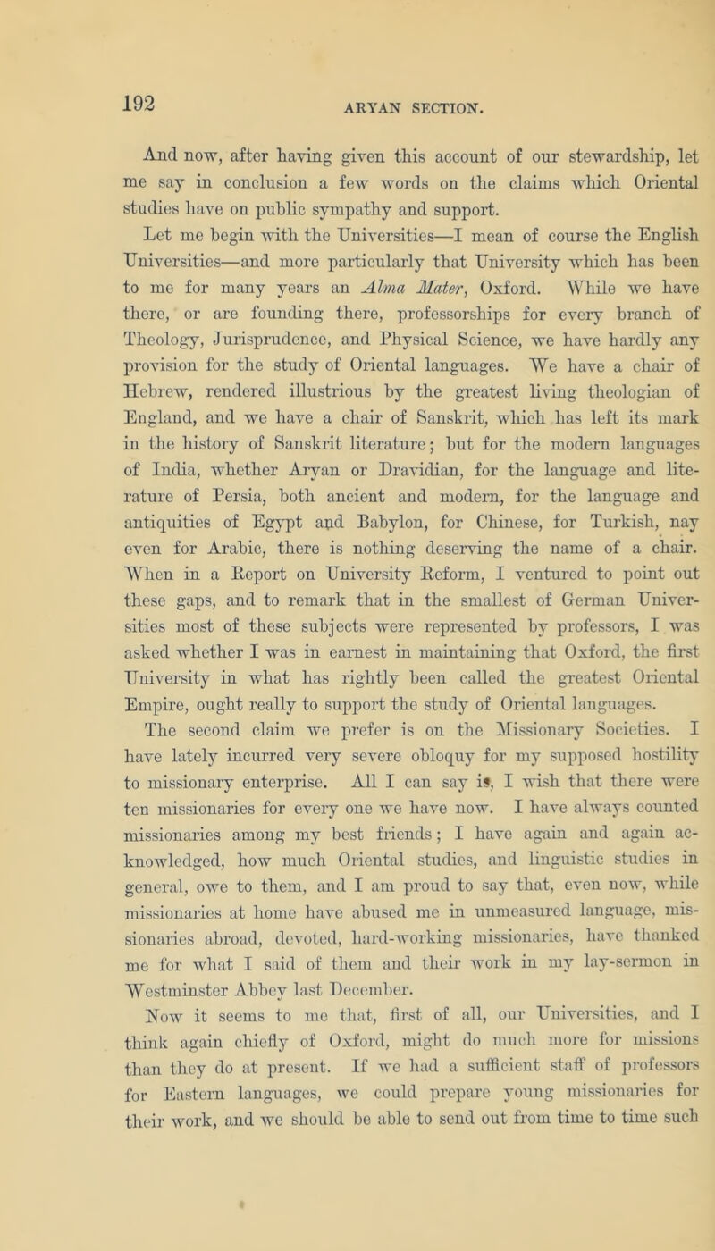 And now, after having given this account of our stewardship, let me say in conclusion a few words on the claims which Oriental studies have on public sympathy and support. Let me begin with the Universities—I mean of course the English Universities—and more particularly that University which has been to me for many years an Alma Mater, Oxford. While we have there, or are founding there, professorships for every branch of Theology, Jurisprudence, and Physical Science, we have hardly any provision for the study of Oriental languages. We have a chair of Hebrew, rendered illustrious by the greatest living theologian of England, and we have a chair of Sanskrit, which has left its mark in the history of Sanskrit literature; but for the modern languages of India, whether Aryan or Dravidian, for the language and lite- rature of Persia, both ancient and modern, for the language and antiquities of Egypt aqd Babylon, for Chinese, for Turkish, nay even for Arabic, there is nothing deserving the name of a chair. When in a Beport on University Reform, I ventured to point out these gaps, and to remark that in the smallest of German Univer- sities most of these subjects were represented by professors, I was asked whether I was in earnest in maintaining that Oxford, the first University in what has rightly been called the greatest Oriental Empire, ought really to support the study of Oriental languages. The second claim we prefer is on the Missionary Societies. I have lately incurred very severe obloquy for my supposed hostility to missionary enterprise. All I can say is, I wish that there were ten missionaries for every one we have now. I have always counted missionaries among my best friends; I have again and again ac- knowledged, how much Oriental studies, and linguistic studies in general, owe to them, and I am proud to say that, even now, while missionaries at home have abused me in unmeasured language, mis- sionaries abroad, devoted, hard-working missionaries, have thanked me for what I said of them and their work in my lay-sermon in Westminster Abbey last December. Now it seems to me that, first of all, our Universities, and I think again chiefly of Oxford, might do much more for missions than they do at present. If we had a sufficient staff of professors for Eastern languages, we could prepare young missionaries for their work, and we should be able to send out from time to time such