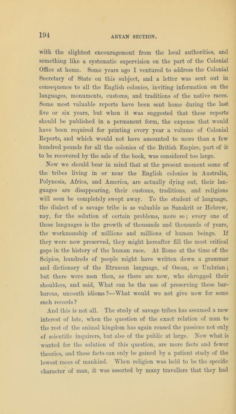with the slightest encouragement from the local authorities, and something like a systematic supervision on the part of the Colonial Office at home. Some years ago I ventured to address the Colonial Secretary of State on this subject, and a letter was sent out in consequence to all the English colonies, inviting information on the languages, monuments, customs, and traditions of the native races. Some most valuable reports have been sent home during the last five or six years, but when it was suggested that these reports should be published in a permanent form, the expense that would have been required for printing every year a volume of Colonial Reports, and which would not have amounted to more than a few hundred pounds for all the colonies of the British Empire, part of it to be recovered by the sale of the book, was considered too large. Now we should bear in mind that at the present moment some of the tribes living in or near the English colonies in Australia, Polynesia, Africa, and America, are actually dying out, their lan- guages are disappearing, their customs, traditions, and religions will soon be completely swept away. To the student of language, the dialect of a savage tribe is as valuable as Sanskrit or Hebrew, nay, for the solution of certain problems, more so; every one of these languages is the growth of thousands and thousands of years, the workmanship of millions and millions of human beings. If they were now preserved, they might hereafter fill the most critical gaps in the history of the human race. At Rome at the time of the Scipios, hundreds of people might have written down a grammar and dictionary of the Etruscan language, of Oscan, or Umbrian; but there were men then, as there are now, who shrugged their shoulders, and said, What can be the use of preserving these bar- barous, uncouth idioms ?—What would we not give now for some such records ? And this is not all. The study of savage tribes has assumed a new interest of late, when the question of the exact relation of man to the rest of the animal kingdom has again roused the passions not only of scientific inquirers, but also of the public at large. Now what is wanted for the solution of this question, are more facts and fewer theories, and these facts can only be gained by a patient study of the lowest races of mankind. When religion was held to be the specific character of man, it was asserted by many travellers that they had