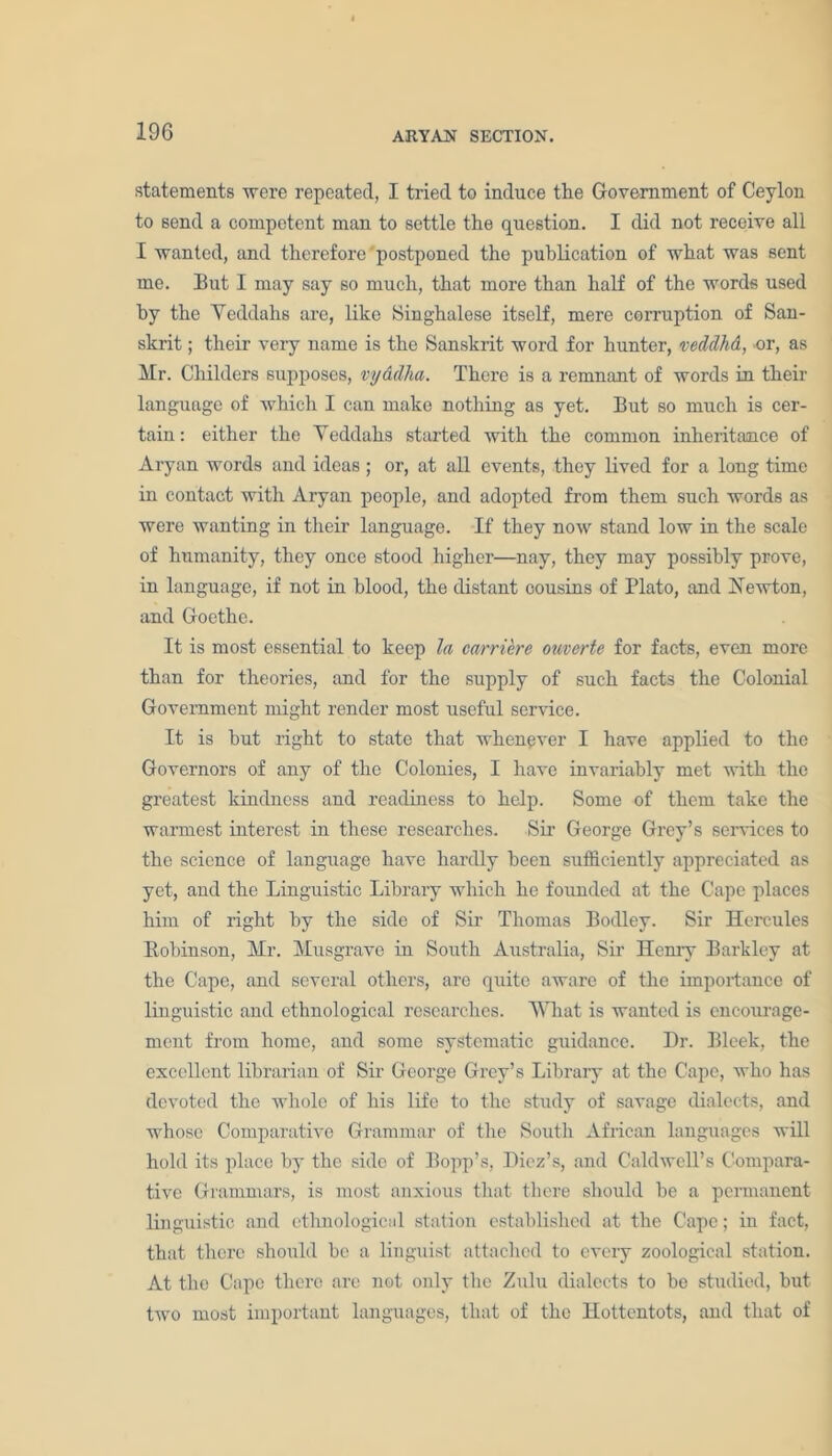 statements were repeated, I tried to induce the Government of Ceylon to send a competent man to settle the question. I did not receive all I wanted, and therefore' postponed the publication of what was sent me. But I may say so much, that more than half of the words used by the Yedclahs are, like Singhalese itself, mere corruption of San- skrit ; their very name is the Sanskrit word for hunter, veddhd, or, as Mr. Childers supposes, vyddha. There is a remnant of words in their language of which I can make nothing as yet. But so much is cer- tain: either the Yedclahs started with the common inheritance of Aryan words and ideas ; or, at all events, they lived for a long time in contact with Aryan people, and adopted from them such words as were wanting in their language. If they now stand low in the scale of humanity, they once stood higher—nay, they may possibly prove, in language, if not in blood, the distant cousins of Plato, and Newton, and Goethe. It is most essential to keep la carriere ouverte for facts, even more than for theories, and for the supply of such facts the Colonial Government might render most useful service. It is but right to state that whenever I have applied to the Governors of any of the Colonies, I have invariably met with the greatest kindness and readiness to help. Some of them take the warmest interest in these researches. Sir George Grey’s services to the science of language have hardly been sufficiently appreciated as yet, and the Linguistic Library which he founded at the Cape places him of right by the side of Sir Thomas Bodley. Sir Hercules Eobinson, Mr. Musgrave in South Australia, Sir Henry Barkley at the Cape, and several others, are quite aware of the importance of linguistic and ethnological researches. What is wanted is encourage- ment from home, and some systematic guidance. Dr. Blcek, the excellent librarian of Sir George Grey’s Library at the Cape, who has devoted the whole of his life to the study of savage dialects, and whose Comparative Grammar of the South African languages will hold its place by the side of Bopp’s, Diez’s, and Caldwell’s Compara- tive Grammars, is most anxious that there should be a permanent linguistic and ethnological station established at the Cape; in fact, that there should be a liuguist attached to every zoological station. At the Cape there arc not only the Zulu dialects to be studied, hut two most important languages, that of the Hottentots, and that of