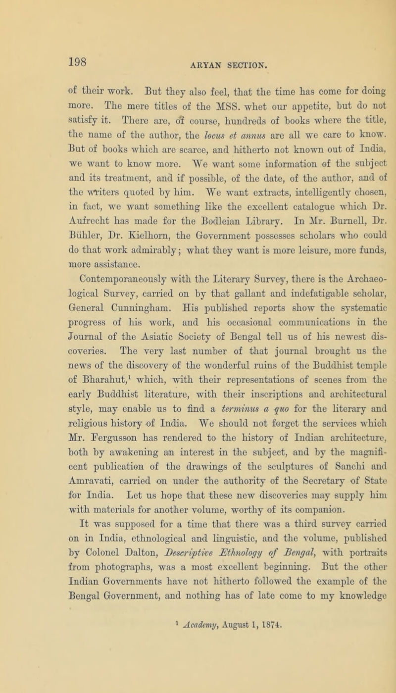 ARYAN SECTION. of their work. But they also feel, that the time has come for doing more. The mere titles of the MSS. whet our appetite, hut do not satisfy it. There are, o'f course, hundreds of books where the title, the name of the author, the locus et annus are all we care to know. But of books which are scarce, and hitherto not known out of India, we want to know more. We want some information of the subject and its treatment, and if possible, of the date, of the author, and of the writers quoted by him. We want extracts, intelligently chosen, in fact, we want something like the excellent catalogue which Dr. Aufreclit has made for the Bodleian Library. In Mr. Burnell, Dr. Biihler, Dr. Kielhom, the Government possesses scholars who could do that work admirably; what they want is more leisure, more funds, more assistance. Contemporaneously with the Literary Survey, there is the Archaeo- logical Survey, carried on by that gallant and indefatigable scholar, General Cunningham. His published reports show the systematic progress of his work, and his occasional communications in the Journal of the Asiatic Society of Bengal tell us of his newest dis- coveries. The very last number of that journal brought us the news of the discovery of the wonderful ruins of the Buddhist temple of Bharahut,1 which, with their representations of scenes from the early Buddhist literature, with their inscriptions and architectural style, may enable us to find a terminus a quo for the literary and religious history of India. We should not forget the services which Mr. Eergusson has rendered to the history of Indian architecture, both by awakening an interest in the subject, and by the magnifi- cent publication of the drawings of the sculptures of Sanclii and Amravati, carried on under the authority of the Secretary of State for India. Let us hope that these new discoveries may supply him with materials for another volume, worthy of its companion. It was supposed for a time that there was a third survey earned on in India, ethnological and linguistic, and the volume, published by Colonel Dalton, Descriptive Ethnology of Bengal, with portraits from photographs, was a most excellent beginning. But the other Indian Governments have not hitherto followed the example of the Bengal Government, and nothing has of late come to my knowledge 1 Academy, August 1, 1874.