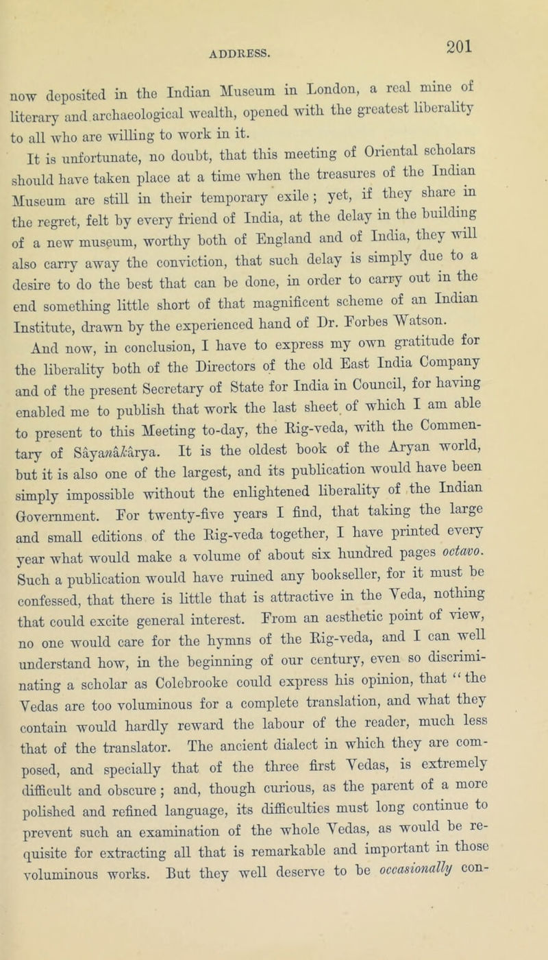 now deposited in the Indian Museum in London, a real mine of literary and. archaeological wealth, opened with the greatest liberality to all who are willing to work in it. It is unfortunate, no doubt, that this meeting of Oriental scholars should have taken place at a time when the treasures of the Indian Museum are still in their temporary exile ; yet, if they share in the regret, felt by every friend of India, at the delay in the buildiug of a new museum, worthy both of England and of India, they will also carry away the conviction, that such delay is simply due to a desire to do the best that can he done, in order to carry out m the end something little short of that magnificent scheme of an Indian Institute, drawn by the experienced hand of Dr. Forbes AYatson. And now, in conclusion, I have to express my own gratitude for the liberality both of the Directors of the old East India Company and of the present Secretary of State for India in Council, for having enabled me to publish that work the last sheet of which I am able to present to this Meeting to-day, the Rig-veda, with the Commen- tary of Sayarcalarya. It is the oldest book of the Aryan world, but it is also one of the largest, and its publication would have been simply impossible without the enlightened liberality of the Indian Government. For twenty-five years I find, that taking the large and small editions of the Rig-veda together, I have printed every year what would make a volume of about six hundred pages octavo. Such a publication would have ruined any bookseller, for it must he confessed, that there is little that is attractive in the Yeda, nothing that could excite general interest. From an aesthetic point of view, no one would care for the hymns of the Rig-veda, and I can well understand how, in the beginning of our century, even so discrimi- nating a scholar as Colobrooke could express his opinion, that the Yedas are too voluminous for a complete translation, and what they contain would hardly reward the labour of the reader, much less that of the translator. The ancient dialect in which they are com- posed, and specially that of the three first Yedas, is extiemcly difficult and obscure ; and, though curious, as the parent of a more polished and refined language, its difficulties must long continue to prevent such an examination of the whole Y edas, as would be le quisite for extracting all that is remarkable and important in those voluminous works. But they well deserve to he occasionally con-