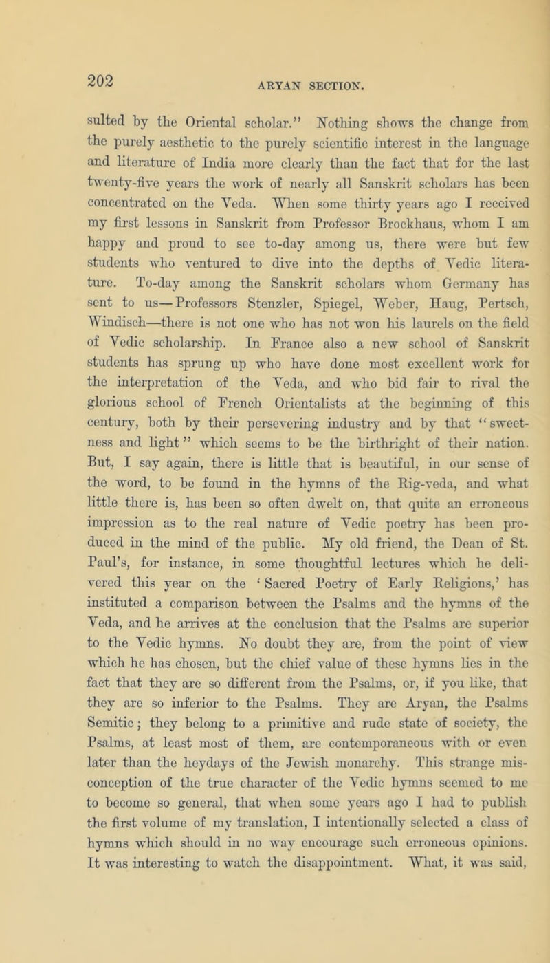 ARYAN SECTION. suited by the Oriental scholar.” Nothing shows the change from the purely aesthetic to the purely scientific interest in the language and literature of India more clearly than the fact that for the last twenty-five years the work of nearly all Sanskrit scholars has been concentrated on the Yeda. When some thirty years ago I received my first lessons in Sanski’it from Professor Brockhaus, whom I am happy and proud to see to-day among us, there were but few students who ventured to dive into the depths of Yedic litera- ture. To-day among the Sanskrit scholars whom Germany has sent to us—Professors Stenzler, Spiegel, Weber, Haug, Pertseh, Windisch—there is not one who has not won his laurels on the field of Yedic scholarship. In France also a new school of Sanskrit students has sprung up who have done most excellent work for the interpretation of the Yeda, and who bid fair to rival the glorious school of French Orientalists at the beginning of tliis century, both by tbeir persevering industry and by that “ sweet- ness and light” which seems to be the birthright of their nation. But, I say again, there is little that is beautiful, in our sense of the word, to be found in the hymns of the Rig-veda, and what little there is, has been so often dwelt on, that quite an erroneous impression as to the real nature of Yedic poetry has been pro- duced in the mind of the public. My old friend, the Dean of St. Paul’s, for instance, in some thoughtful lectures which he deli- vered this year on the ‘ Sacred Poetry of Early Religions,’ has instituted a comparison between the Psalms and the hymns of the Yeda, and he arrives at the conclusion that the Psalms are superior to the Yedic hymns. No doubt they are, from the point of view which he has chosen, but the chief value of these hymns lies in the fact that they are so different from the Psalms, or, if you like, that they are so inferior to the Psalms. They are Aryan, the Psalms Semitic; they belong to a primitive and rude state of society, the Psalms, at least most of them, are contemporaneous with or even later than the heydays of the Jewish monarchy. This strange mis- conception of the true character of the Yedic hymns seemed to me to become so general, that when some years ago I had to publish the first volume of my translation, I intentionally selected a class of hymns which should in no way encourage such erroneous opinions. It was interesting to watch the disappointment. What, it was said,