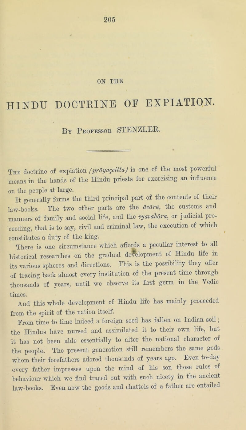 ON THE HINDU DOCTRINE OF EXPIATION. By Professor STENZLER. The doctrine of expiation (pruyaqcitta) is one of the most powerful means in the hands of the Hindu priests for exercising an influence on the people at large. It generally forms the third principal part of the contents of their law-books. The two other parts are the dcara, the customs and manners of family and social life, and the vyavahura, 01 judicial pro- ceeding, that is to say, civil and criminal law, the execution of which constitutes a duty of the king. There is one circumstance which affords a peculiar interest to all historical researches on the gradual development of Hindu life in its various spheres and directions. This is the possibility they offer of tracing hack almost every institution of the present time through thousands of years, until we observe its first germ in the Yedic times. And this whole development of Hindu life has mainly proceeded from the spirit of the nation itself. Prom time to time indeed a foreign seed has fallen on Indian soil; the Hindus have nursed and assimilated it to their own life, hut it has not been able essentially to alter the national character of the people. The present generation still remembers the same gods whom their forefathers adored thousands of years ago. Even to-day every father impresses upon the mind of his son those iuIcs of behaviour which we find traced out with such nicety in the ancient law-books. Even now the goods and chattels of a father are entailed
