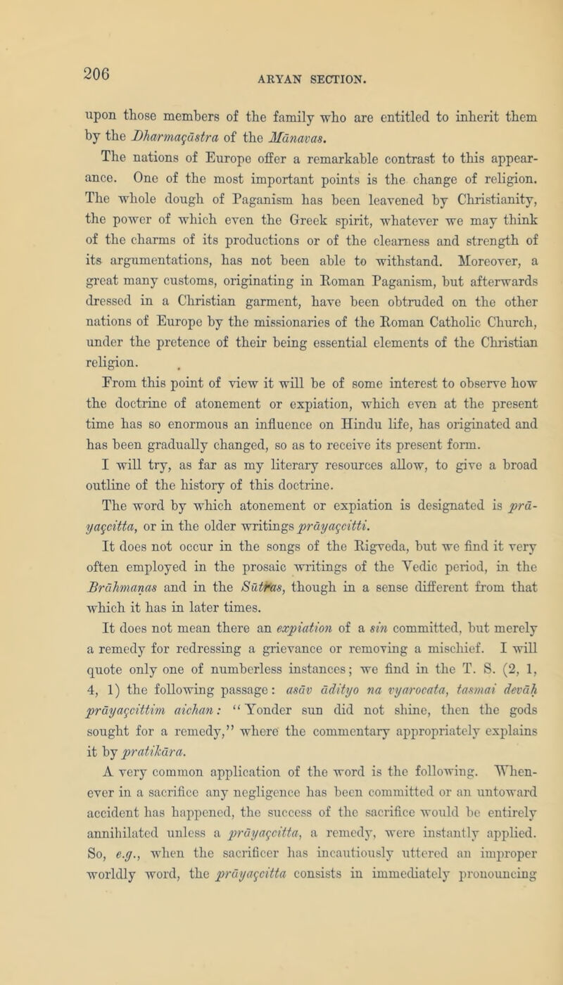 ARYAN SECTION. upon those members of the family who are entitled to inherit them by the Bharmagdstra of the Mdnavas. The nations of Europe offer a remarkable contrast to this appear- ance. One of the most important points is the change of religion. The whole dough of Paganism has been leavened by Christianity, the power of which even the Greek spirit, whatever we may think of the charms of its productions or of the clearness and strength of its argumentations, has not been able to withstand. Moreover, a great many customs, originating in Roman Paganism, but afterwards dressed in a Christian garment, have been obtruded on the other nations of Europe by the missionaries of the Roman Catholic Church, under the pretence of their being essential elements of the Christian religion. Erom this point of view it will be of some interest to observe how the doctrine of atonement or expiation, which even at the present time has so enormous an influence on Hindu life, has originated and has been gradually changed, so as to receive its present form. I will try, as far as my literary resources allow, to give a broad outline of the histoiy of thus doctrine. The word by which atonement or expiation is designated is prd- yageitta, or in the older writings prayageitti. It does not occur in the songs of the Rigveda, but we find it very often employed in the prosaic writings of the Yedic period, in the Brahmanas and in the Sutras, though in a sense different from that which it has in later times. It does not mean there an expiation of a sin committed, but merely a remedy for redressing a grievance or removing a mischief. I will quote only one of numberless instances; we find in the T. S. (2, 1, 4, 1) the following passage: asav adityo na vyarocata, tasmai devdh prdyageittim aichan: “Yonder sun did not shine, then the gods sought for a remedy,” where the commentaiy appropriately explains it by pratilcdra. A very common application of the word is the following. When- ever in a sacrifice any negligence has been committed or an untoward accident has happened, the success of the sacrifice would be entirely annihilated unless a prdyageitta, a remedy, were instantly applied. So, e.g., when the sacrificer has incautiously uttered an improper worldly word, the prdyageitta consists in immediately pronouncing