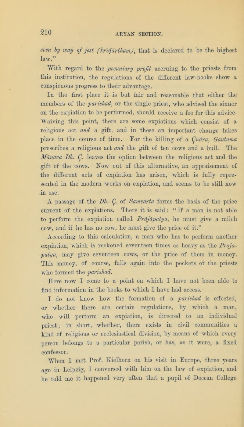 even by way of jest f hrldurtham J, that is declared to be the highest law.” With regard to the 'pecuniary profit accruing to the priests from this institution, the regulations of the different law-books show a conspicuous progress to their advantage. In the first place it is hut fair and reasonable that either the members of the parishad, or the single priest, who advised the sinner on the expiation to be performed, should receive a fee for this advice. Waiving this point, there are some expiations which consist of a religious act and a gift, and in these an important change takes place in the course of time. For the killing of a Qudra, Gautama prescribes a religious act and the gift of ten cows and a bull. The Munava JJh. C. leaves the option between the religious act and the gift of the cows. Now out of this alternative, an appraisement of the different acts of expiation has arisen, which is fully repre- sented in the modem works on expiation, and seems to be still now in use. A passage of the Dh. Q. of Samvarta forms the basis of the price current of the expiations. There it is said: ‘ ‘ If a man is not able to perform the expiation called Prdjdpatya, he must give a milch cow, and if he has no cow, he must give the price of it.” According to this calculation, a man who has to perform another expiation, which is reckoned seventeen times as heavy as the Prujd- patya, may give seventeen cows, or the price of them in money. This money, of course, falls again into the pockets of the priests who formed the parishad. Here now I come to a point on which I have not been able to find information in the books to which I have had access. I do not know how the formation of a parishad is effected, or whether there are certain regulations, by which a man, who will perform an expiation, is directed to an individual priest; in short, whether, there exists in civil communities a kind of religious or ecclesiastical division, by means of which every person belongs to a particular parish, or has, as it were, a fixed confessor. When I met Prof. Kiclhom on his visit in Europe, three years ago in Leipzig, I conversed with him on the law of expiation, and he told me it happened very often that a pupil of Deccan College