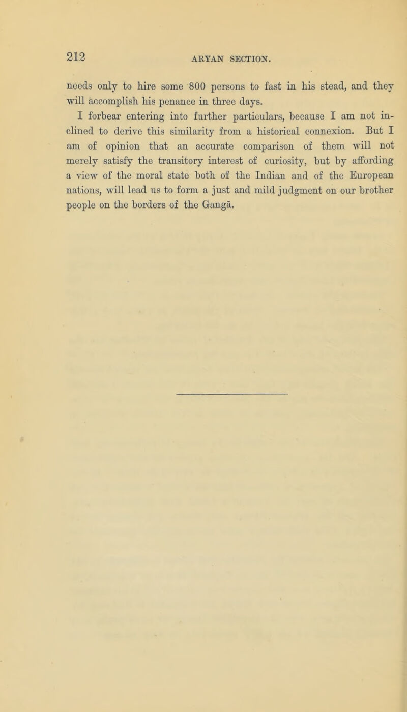 needs only to hire some 800 persons to fast in his stead, and they will accomplish his penance in three days. I forbear entering into further particulars, because I am not in- clined to derive this similarity from a historical connexion. But I am of opinion that an accurate comparison of them will not merely satisfy the transitory interest of curiosity, hut by affording a view of the moral state both of the Indian and of the European nations, will lead us to form a just and mild judgment on our brother people on the borders of the Ganga.