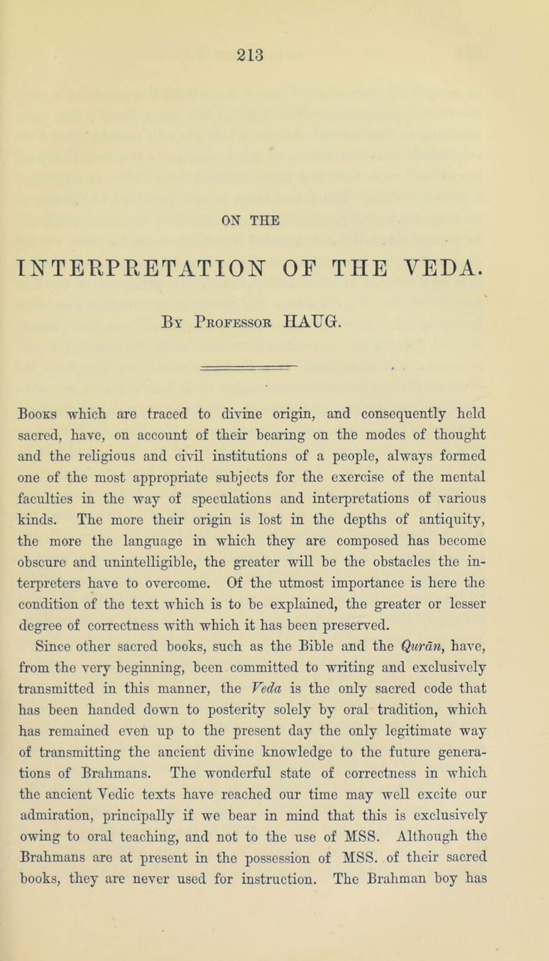 ON THE INTERPRETATION OF THE VEDA. By Professor HAUG. Books which are traced to divine origin, and consequently held sacred, have, on account of their hearing on the modes of thought and the religious and civil institutions of a people, always formed one of the most appropriate subjects for the exercise of the mental faculties in the way of speculations and interpretations of various kinds. The more their origin is lost in the depths of antiquity, the more the language in which they are composed has become obscure and unintelligible, the greater will he the obstacles the in- terpreters have to overcome. Of the utmost importance is here the condition of the text which is to he explained, the greater or lesser degree of correctness with which it has been preserved. Since other sacred hooks, such as the Bible and the Quran, have, from the veiy beginning, been committed to writing and exclusively transmitted in this manner, the Veda is the only sacred code that has been handed down to posterity solely by oral tradition, which has remained even up to the present day the only legitimate way of transmitting the ancient divine knowledge to the future genera- tions of Brahmans. The wonderful state of correctness in which the ancient Vedic texts have reached our time may well excite our admiration, principally if we bear in mind that this is exclusively owing to oral teaching, and not to the use of MSS. Although the Brahmans are at present in the possession of MSS. of their sacred books, they are never used for instruction. The Brahman boy has