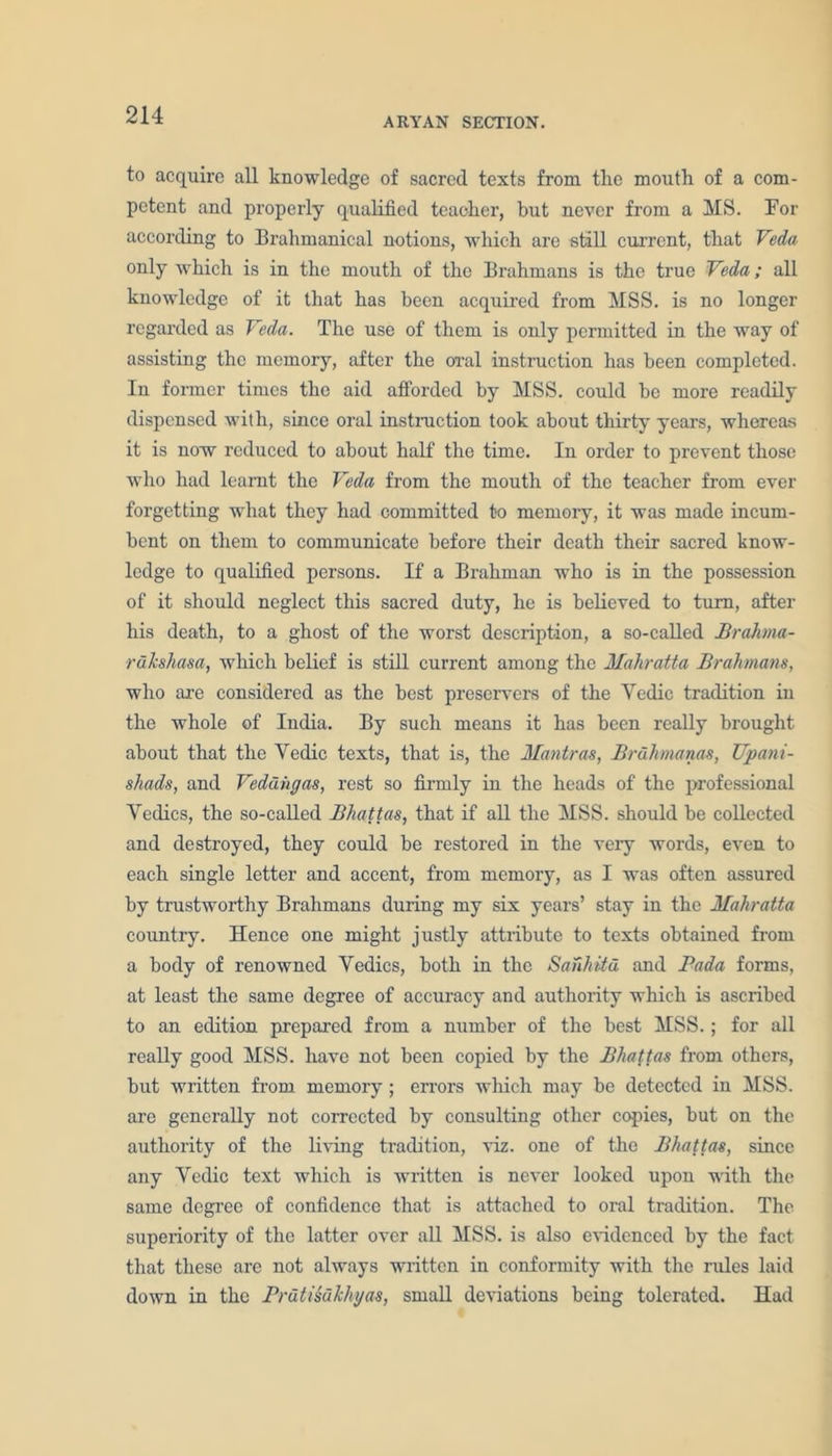 ARYAN SECTION. to acquire all knowledge of sacred texts from tlie mouth of a com- petent and properly qualified teacher, but never from a MS. For according to Brahmanical notions, which are still current, that Veda only which is in the mouth of the Brahmans is the true Veda; all knowledge of it that has been acquired from MSS. is no longer regarded as Veda. The use of them is only permitted in the way of assisting the memory, after the oral instruction has been completed. In former times the aid afforded by MSS. could bo more readily dispensed with, since oral instruction took about thirty years, whereas it is now reduced to about half the time. In order to prevent those who had learnt the Veda from the mouth of the teacher from ever forgetting what they had committed t-o memory, it was made incum- bent on them to communicate before their death their sacred know- ledge to qualified persons. If a Brahman who is in the possession of it should neglect this sacred duty, he is believed to turn, after his death, to a ghost of the worst description, a so-called Brahma- rdhhasa, which belief is still current among the Mahratta Brahmans, who are considered as the best preservers of the Vedic tradition in the whole of India. By such means it has been really brought about that the Vedic texts, that is, the Mantras, Brdhmanas, TJpani- shads, and Veddiigas, rest so firmly in the heads of the professional Vedics, the so-called Bhattas, that if all the MSS. should be collected and destroyed, they could be restored in the very words, even to each single letter and accent, from memory, as I was often assured by trustworthy Brahmans during my six years’ stay in the Mahratta country. Hence one might justly attribute to texts obtained from a body of renowned Vedics, both in the Sanhitd and Pada forms, at least the same degree of accuracy and authority which is ascribed to an edition prepared from a number of the best MSS.; for all really good MSS. have not been copied by the Bhattas from others, but written from memory; errors which may be detected in MSS. are generally not corrected by consulting other copies, but on the authority of the living tradition, viz. one of the Bhattas, since any Vedic text which is written is never looked upon with the same degree of confidence that is attached to oral tradition. The superiority of the latter over all MSS. is also evidenced by the fact that these are not always written in conformity with the rules laid down in the Prdtisdkhyas, small deviations being tolerated. Had