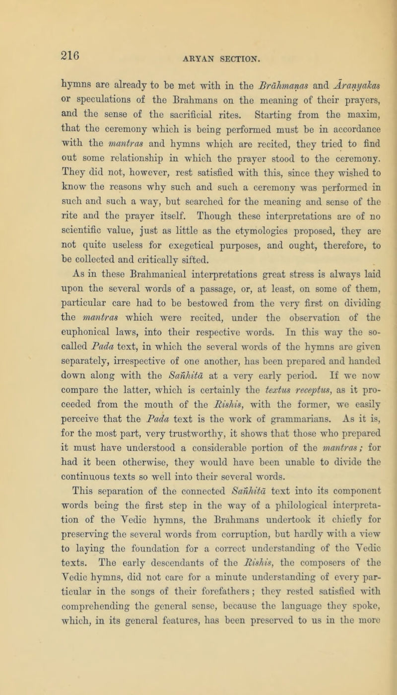 ARYAN SECTION. hymns are already to be met with in the Brdhmanas and Ar any okas or speculations of the Brahmans on the meaning of their prayers, and the sense of the sacrificial rites. Starting from the maxim, that the ceremony which is being performed must be in accordance with the mantras and hymns which are recited, they tried to find out some relationship in which the prayer stood to the ceremony. They did not, however, rest satisfied with this, since they wished to know the reasons why such and such a ceremony was performed in such and such a way, but searched for the meaning and sense of the rite and the prayer itself. Though these interpretations are of no scientific value, just as little as the etymologies proposed, they are not quite useless for exegetical purposes, and ought, therefore, to be collected and critically sifted. As in these Brahmanical interpretations great stress is always laid upon the several words of a passage, or, at least, on some of them, particular care had to be bestowed from the very first on dividing the mantras which were recited, under the observation of the euphonical laws, into their respective words. In this way the so- called Pada text, in which the several words of the hymns are given separately, irrespective of one another, has been prepared and handed down along with the Sanhitu at a very early period. If we now compare the latter, which is certainly the textus receptus, as it pro- ceeded from the mouth of the Rishis, with the former, we easily perceive that the Pada text is the work of grammarians. As it is, for the most part, very trustworthy, it shows that those who prepared it must have understood a considerable portion of the mantras; for had it been otherwise, they would have been unable to divide the continuous texts so well into their several words. This separation of the connected Sanhitu text into its component words being the first step in the way of a philological interpreta- tion of the Yedic hymns, the Brahmans undertook it chiefly for preserving the several words from corruption, but hardly with a view to laying the foundation for a correct understanding of the Yedic texts. The early descendants of the Rishis, the composers of the Yedic hymns, did not care for a minute understanding of every par- ticular in the songs of their forefathers ; they rested satisfied with comprehending the general sense, because the language they spoke, which, in its general features, has been preserved to us in the more