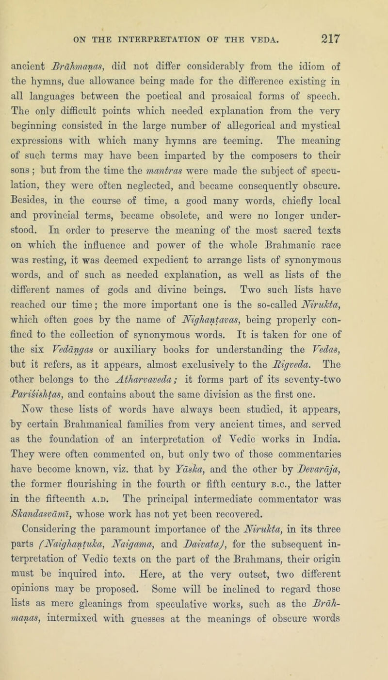 ancient Prdhrnanas, did not differ considerably from the idiom of the hymns, due allowance being made for the difference existing in all languages between the poetical and prosaical forms of speech. The only difficult points which needed explanation from the very beginning consisted in the large number of allegorical and mystical expressions with which many hymns are teeming. The meaning of such terms may have been imparted by the composers to their sons ; but from the time the mantras were made the subject of specu- lation, they were often neglected, and became consequently obscure. Besides, in the course of time, a good many words, chiefly local and provincial terms, became obsolete, and were no longer under- stood. In order to preserve the meaning of the most sacred texts on which the influence and power of the whole Brahmanic race was resting, it was deemed expedient to arrange lists of synonymous words, and of such as needed explanation, as well as lists of the different names of gods and divine beings. Two such lists have reached our time; the more important one is the so-called Nirukta, which often goes by the name of Nighant.avas, being properly con- fined to the collection of synonymous words. It is taken for one of the six Veddngas or auxiliary books for understanding the Vedas, but it refers, as it appears, almost exclusively to the Rigveda. The other belongs to the Atharvaveda; it forms part of its seventy-two Parisishtas, and contains about the same division as the first one. How these lists of words have always been studied, it appears, by certain Brahmanical families from very ancient times, and served as the foundation of an interpretation of Vedic works in India. They were often commented on, but only two of those commentaries have become known, viz. that by Yaska, and the other by Devaraja, the former flourishing in the fourth or fifth century b.c., the latter in the fifteenth a.d. The principal intermediate commentator was Skandasvdml, whose work has not yet been recovered. Considering the paramount importance of the Nirukta, in its three parts (Naigliantuka, Naigama, and JDaivata), for the subsequent in- terpretation of Vedic texts on the part of the Brahmans, their origin must be inquired into. Here, at the very outset, two different opinions may be proposed. Some will be inclined to regard those lists as mere gleanings from speculative works, such as the Brdli- manas, intermixed with guesses at the meanings of obscure words