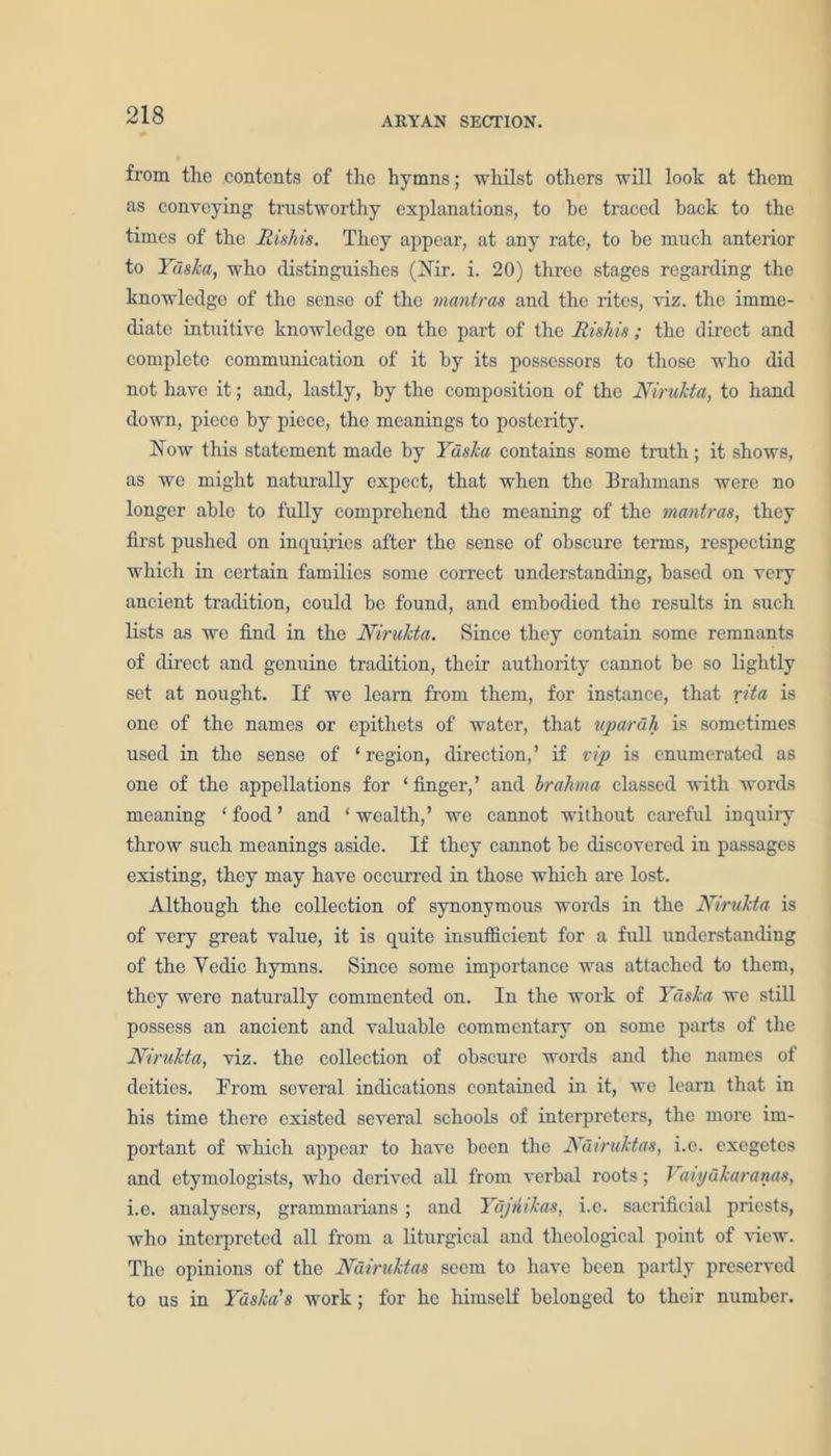 ARYAN SECTION. from the contents of the hymns; whilst others will look at them as conveying trustworthy explanations, to be traced back to the times of the Rishis. They appear, at any rate, to he much anterior to Yaska, who distinguishes (Nir. i. 20) three stages regarding the knowledge of the sense of the mantras and the rites, viz. the imme- diate intuitive knowledge on the part of the Rishis; the direct and complete communication of it by its possessors to those who did not have it; and, lastly, by the composition of the Nirukta, to hand down, piece by piece, the meanings to posterity. Now this statement made by Yaska contains some truth; it shows, as we might naturally expect, that when the Brahmans were no longer able to fully comprehend the meaning of the mantras, they first pushed on inquiries after the sense of obscure terms, respecting which in certain families some correct understanding, based on very ancient tradition, could be found, and embodied the results in such lists as we find in the Nirukta. Since they contain some remnants of direct and genuine tradition, their authority cannot be so lightly set at nought. If we learn from them, for instance, that rita is one of the names or epithets of water, that upa/rdh is sometimes used in the sense of ‘ region, direction, ’ if vip is enumerated as one of the appellations for ‘finger,’ and brahma classed with words meaning ‘food’ and ‘wealth,’ we cannot without careful inquiry throw such meanings aside. If they cannot be discovered in passages existing, they may have occurred in those which are lost. Although the collection of synonymous words in the Nirukta is of very great value, it is quite insufficient for a full understanding of the Vedic hymns. Since some importance was attached to them, they were naturally commented on. In the work of Yaska we still possess an ancient and valuable commentary on some parts of the Nirukta, viz. the collection of obscure words and the names of deities. From several indications contained in it, we learn that in his time there existed several schools of interpreters, the more im- portant of which appear to have been the Ndiruktas, i.e. exegetes and etymologists, who derived all from verbal roots; T aiydkaranas, i.e. analysers, grammarians ; and Yajntkas, i.e. sacrificial priests, who interpreted all from a liturgical and theological point of view. The opinions of the Ndiruktas seem to have been partly preserved to us in Yaska's work ; for he himself belonged to their number.