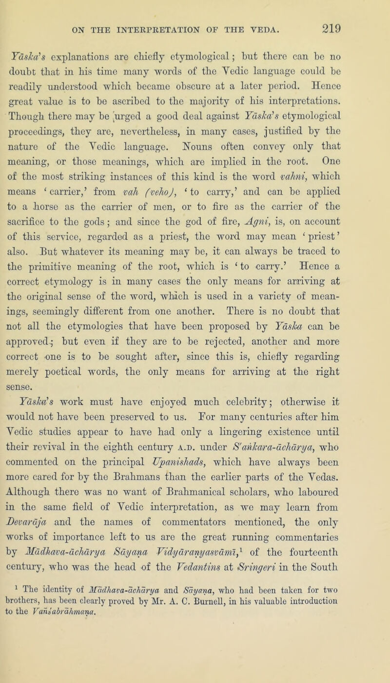 Yaska's explanations are chiefly etymological; but there can he no doubt that in his time many words of the Vedic language could be readily understood which became obscure at a later period. Hence great value is to be ascribed to the majority of his interpretations. Though there may he 'urged a good deal against Yaska's etymological proceedings, they are, nevertheless, in many cases, justified by the nature of the Yedic language. Nouns often convey only that meaning, or those meanings, which are implied in the root. One of the most striking instances of this kind is the word vahni, which means ‘carrier,’ from vah fvehoj, ‘to carry,’ and can he applied to a horse as the carrier of men, or to fire as the carrier of the sacrifice to the gods; and since the god of fire, Agni, is, on account of this service, regarded as a priest, the word may mean ‘ priest ’ also. But whatever its meaning may he, it can always be traced to the primitive meaning of the root, which is ‘ to carry.’ Hence a correct etymology is in many cases the only means for arriving at the original sense of the word, which is used in a variety of mean- ings, seemingly different from one another. There is no doubt that not all the etymologies that have been proposed by Yaslca can he approved.; but even if they are to he rejected, another and more correct -one is to he sought after, since this is, chiefly regarding merely poetical words, the only means for arriving at the right sense. Yaska's work must have enjoyed much celebrity; otherwise it would not have been preseiwed to us. For many centuries after him Yedic studies appear to have had only a lingering existence until their revival in the eighth century a.d. under S'ankara-dchurga, who commented on the principal Upanishads, which have always been more cared for by the Brahmans than the earlier parts of the Yedas. Although there was no want of Brahmanical scholars, who laboured in the same field of Yedic interpretation, as we may learn from Devardja and the names of commentators mentioned, the only works of importance left to us are the great running commentaries by Mudhava-uchurya Guyana Vidydranyasvumi,1 of the fourteenth century, who was the head of the Vedantins at Sringcri in the South 1 The identity of Madhava-achurya and Sayana, who had been taken for two brothers, has been clearly proved by Mr. A. C. Burnell, in his valuable introduction to the Vaniabrdhmana.