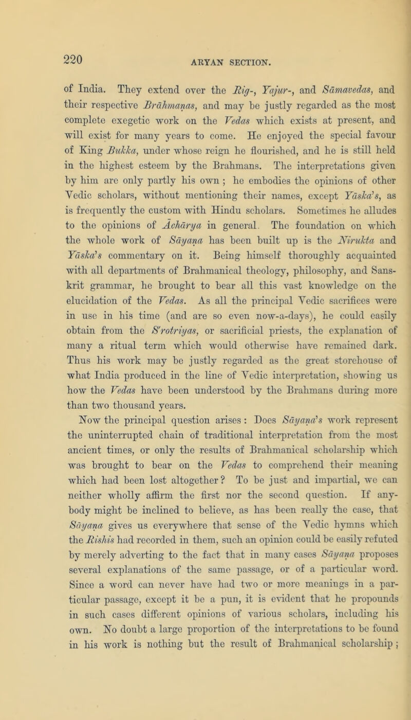 of India. They extend over the Rig-, Yajur-, and Sumavedas, and their respective Brdhmanas, and may be justly regarded as the most complete excgetic work on the Vedas which exists at present, and will exist for many years to come. He enjoyed the special favour of King Bukka, under whose reign he flourished, and he is still held in the highest esteem by the Brahmans. The interpretations given by him are only partly his own ; he embodies the opinions of other Vedic scholars, without mentioning their names, except Yaska’s, as is frequently the custom with Hindu scholars. Sometimes he alludes to the opinions of Achdrya in general. The foundation on which the whole work of Suyana has been built up is the Nirukta and Yaska's commentary on it. Being himself thoroughly acquainted with all departments of Brahmanical theology, philosophy, and Sans- krit grammar, he brought to bear all this vast knowledge on the elucidation of the Vedas. As all the principal Vedic sacrifices were in use in his time (and are so even now-a-days), he could easily obtain from the S'rotriyas, or sacrificial priests, the explanation of many a ritual term which would otherwise have remained dark. Thus his work may be justly regarded as the great storehouse of what India produced in the line of Vedic interpretation, showing us how the Vedas have been understood by the Brahmans dining more than two thousand years. How the principal question arises: Does Suyana's work represent the uninterrupted chain of traditional interpretation from the most ancient times, or only the results of Brahmanical scholarship which was brought to bear on the Vedas to comprehend their meaning which had been lost altogether? To be just and impartial, we can neither wholly aflirm the first nor the second question. If any- body might be inclined to believe, as has been really the case, that Suyana gives us everywhere that sense of the Vedic hymns which the Rishis had recorded in them, such an opinion could be easily refuted by merely adverting to the fact that in many cases Suyana proposes several explanations of the same passage, or of a particular word. Since a word can never have had two or more meanings in a par- ticular passage, except it be a pun, it is evident that he propounds in such cases different opinions of various scholars, including his own. No doubt a large proportion of the interpretations to be found in his work is nothing but the result of Brahmanical scholarship ;