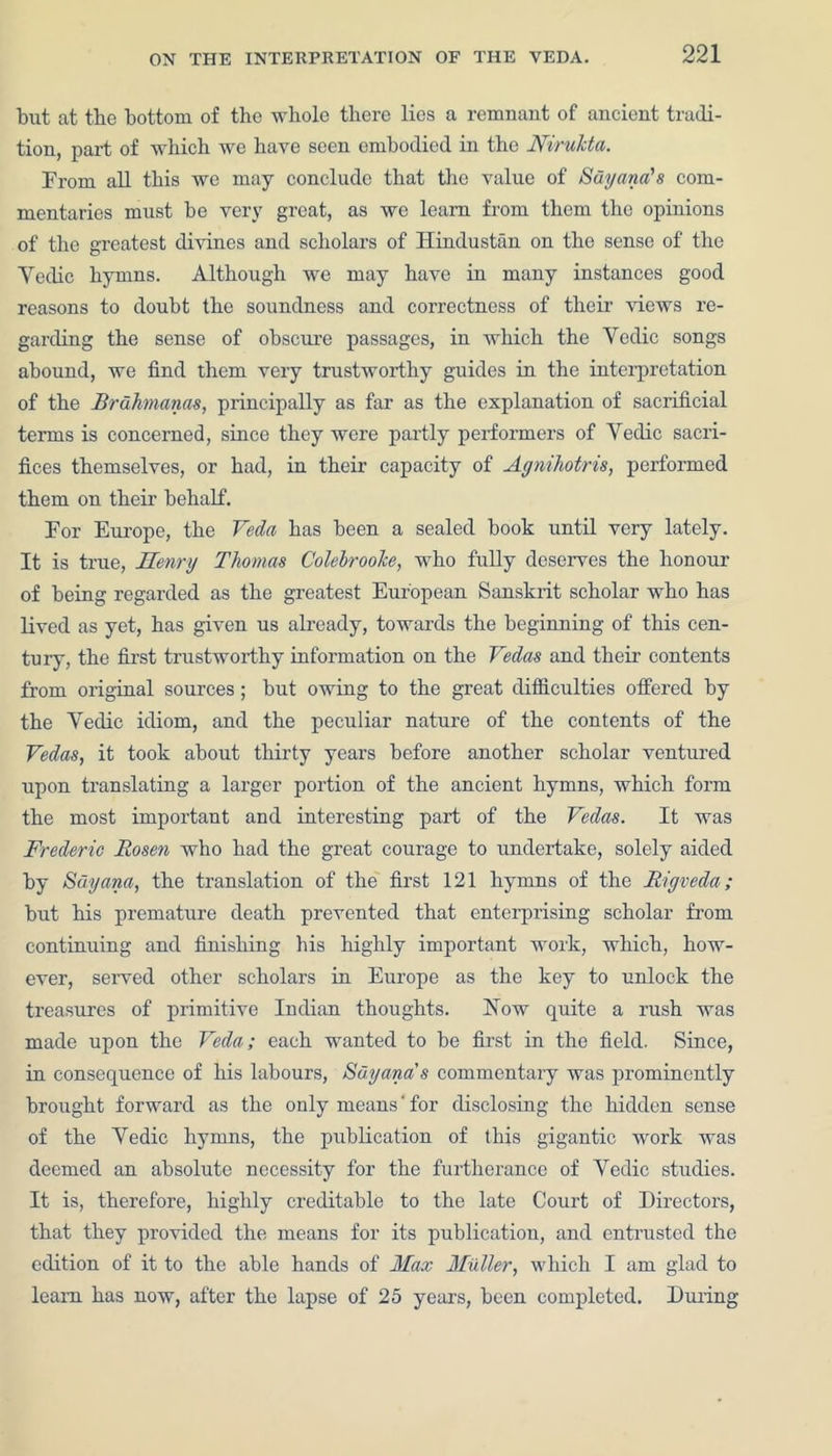 but at the bottom of the whole there lies a remnant of ancient tradi- tion, part of which we have seen embodied in the Nirukta. From all this we may conclude that the value of Suyana's com- mentaries must be very great, as we learn from them the opinions of the greatest divines and scholars of Hindustan on the sense of the Yeclic hymns. Although we may have in many instances good reasons to doubt the soundness and correctness of their views re- garding the sense of obscure passages, in which the Yedic songs abound, we find them very trustworthy guides in the interpretation of the Brdhmanas, principally as far as the explanation of sacrificial terms is concerned, since they were partly performers of Yedic sacri- fices themselves, or had, in their capacity of Agnihotris, performed them on their behalf. For Europe, the Veda has been a sealed book until very lately. It is true, Henry Thomas Colebroolce, who fully deserves the honour of being regarded as the greatest European Sanskrit scholar who has lived as yet, has given us already, towards the beginning of this cen- tury, the first trustworthy information on the Vedas and their contents from original sources; but owing to the great difficulties offered by the Yedic idiom, and the peculiar nature of the contents of the Vedas, it took about thirty years before another scholar ventured upon translating a larger portion of the ancient hymns, which form the most important and interesting part of the Vedas. It was Frederic Rosen who had the great courage to undertake, solely aided by Sdyana, the translation of the first 121 hymns of the Rigveda; but his premature death prevented that enterprising scholar from continuing and finishing his highly important work, which, how- ever, served other scholars in Europe as the key to unlock the treasures of primitive Indian thoughts. Now quite a rush was made upon the Veda; each wanted to be first in the field. Since, in consequence of his labours, Sdy ana's commentary was prominently brought forward as the only meaus'for disclosing the hidden sense of the Yedic hymns, the publication of this gigantic work was deemed an absolute necessity for the furtherance of Yedic studies. It is, therefore, highly creditable to the late Court of Directors, that they provided the means for its publication, and entrusted the edition of it to the able hands of Max Muller, which I am glad to learn has now, after the lapse of 25 years, been completed. During