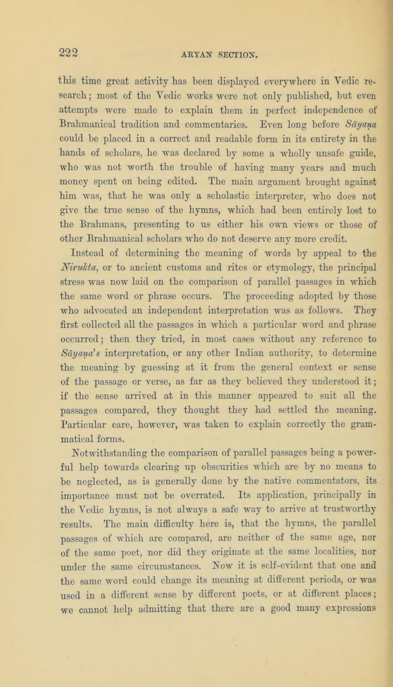 this time great activity has been displayed everywhere in Yedic re- search ; most of the Yedic works were not only published, but even attempts were made to explain them in perfect independence of Brahmanical tradition and commentaries. Even long before Sdyam could he placed in a correct and readable form in its entirety in the hands of scholars, he was declared by some a wholly unsafe guide, who was not worth the trouble of having many years and much money spent on being edited. The main argument brought against him was, that he was only a scholastic interpreter, who does not give the true sense of the hymns, which had been entirely lost to the Brahmans, presenting to us either his own views or those of other Brahmanical scholars who do not deserve any more credit. Instead of determining the meaning of words by appeal to the Nirukta, or to ancient customs and rites or etymology, the principal stress was now laid on the comparison of parallel passages in which the same word or phrase occurs. The proceeding adopted by those who advocated an independent interpretation was as follows. They first collected all the passages in which a particular word and phrase occurred; then they tried, in most cases without any reference to Suyana's interpretation, or any other Indian authority, to determine the meaning by guessing at it from the general context or sense of the passage or verse, as far as they believed they understood it; if the sense arrived at in this manner appeared to suit all the passages compared, they thought they had settled the meaning. Particular care, however, was taken to explain correctly the gram- matical forms. Notwithstanding the comparison of parallel passages being a power- ful help towards clearing up obscurities which are by no means to be neglected, as is generally done by the native commentators, its importance must not be overrated. Its application, principally in the Yedic hymns, is not always a safe way to arrive at trustworthy results. The main difficulty here is, that the hymns, the parallel passages of which are compai'ed, are neither of the same age, nor of the same poet, nor did they originate at the same localities, nor under the same circumstances. Now it is self-evident that one and the same word could change its meaning at different periods, or was used in a different sense by different poets, or at different places; we cannot help admitting that there arc a good many expressions