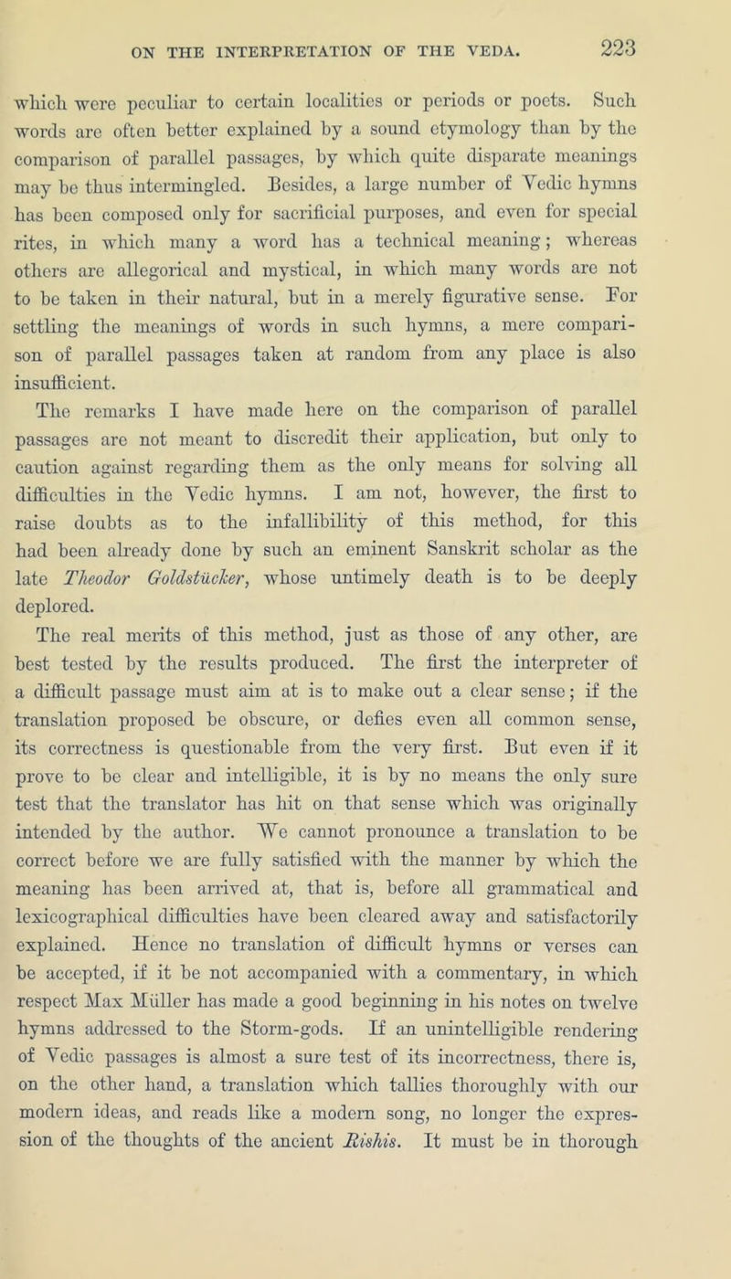 which were peculiar to certain localities or periods or poets. Such words arc often better explained by a sound etymology than by the comparison of parallel passages, by which quite disparate meanings may he thus intermingled. Besides, a large number of Yedic hymns has been composed only for sacrificial purposes, and even for special rites, in which many a word has a technical meaning; whereas others are allegorical and mystical, in which many words are not to be taken in their natural, hut in a merely figurative sense. For settling the meanings of words in such hymns, a mere compari- son of parallel passages taken at random from any place is also insufficient. The remarks I have made here on the comparison of parallel passages are not meant to discredit their application, hut only to caution against regarding them as the only means for solving all difficulties in the Yedic hymns. I am not, however, the first to raise doubts as to the infallibility of this method, for this had been already done by such an eminent Sanskrit scholar as the late Theodor Goldstucher, whose untimely death is to he deeply deplored. The real merits of this method, just as those of any other, are best tested by the results produced. The first the interpreter of a difficult passage must aim at is to make out a clear sense; if the translation proposed he obscure, or defies even all common sense, its correctness is questionable from the very first. But even if it prove to he clear and intelligible, it is by no means the only sure test that the translator has hit on that sense which was originally intended by the author. We cannot pronounce a translation to he correct before we are fully satisfied with the manner by which the meaning has been arrived at, that is, before all grammatical and lexicographical difficulties have been cleared away and satisfactorily explained. Hence no translation of difficult hymns or verses can be accepted, if it be not accompanied with a commentary, in which respect Max Muller has made a good beginning in his notes on twelve hymns addressed to the Storm-gods. If an unintelligible rendering of Yedic passages is almost a sure test of its incorrectness, there is, on the other hand, a translation which tallies thoroughly with our modem ideas, and reads like a modern song, no longer the expres- sion of the thoughts of the ancient Rishis. It must be in thorough