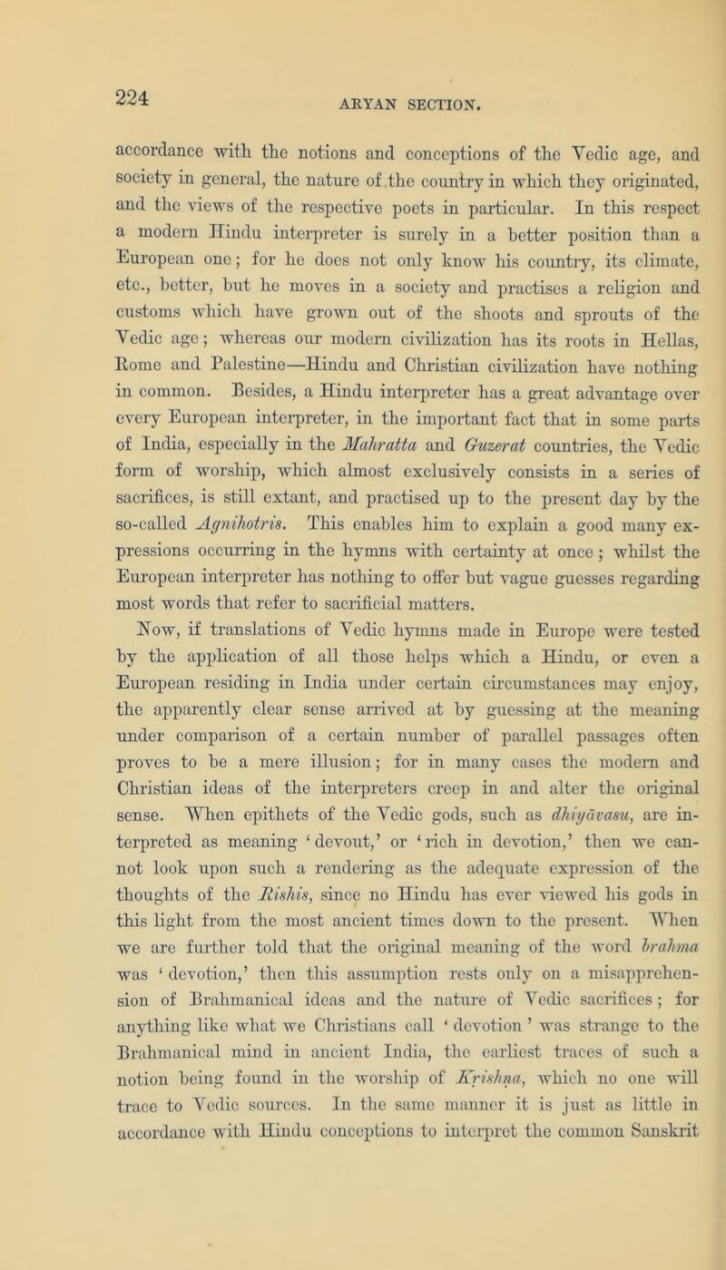 ARYAN SECTION. accordance with the notions and conceptions of the Yedic age, and society in general, the nature of the country in which they originated, and the views of the respective poets in particular. In this respect a modern Hindu interpreter is surely in a better position than a European one; for he does not only know his country, its climate, etc., better, but he moves in a society and practises a religion and customs which have grown out of the shoots and sprouts of the Yedic age; whereas our modern civilization has its roots in Hellas, Home and Palestine—Hindu and Christian civilization have nothing in common. Besides, a Hindu interpreter has a great advantage over every European interpreter, in the important fact that in some parts of India, especially in the Mahratta and Guzerat countries, the Yedic form of worship, which almost exclusively consists in a series of sacrifices, is still extant, and practised up to the present day by the so-called Agnihotns. This enables him to explain a good many ex- pressions occurring in the hymns with certainty at once; whilst the European interpreter has nothing to offer but vague guesses regarding most words that refer to sacrificial matters. How, if translations of Veche hymns made in Europe were tested by the application of all those helps which a Hindu, or even a European residing in India under certain circumstances may enjoy, the apparently clear sense arrived at by guessing at the meaning under comparison of a certain number of parallel passages often proves to be a mere illusion; for in many cases the modem and Christian ideas of the interpreters creep in and alter the original sense. When epithets of the Yedic gods, such as dhiyavasu, are in- terpreted as meaning ‘devout,’ or ‘rich in devotion,’ then we can- not look upon such a rendering as the adequate expression of the thoughts of the Rishis, since no Hindu has ever viewed his gods in this light from the most ancient times down to the present. When we are further told that the original meaning of the word brahma was ‘ devotion,’ then this assumption rests ouly on a misapprehen- sion of Brahmanical ideas and the nature of Yedic sacrifices; for anything like what we Christians call ‘ devotion ’ was strange to the Brahmanical mind in ancient India, the earliest traces of such a notion being found in the worship of Krishna, which no one will trace to Yedic sources. In the same manner it is just as little in accordance with Hindu conceptions to interpret the common Sanskrit