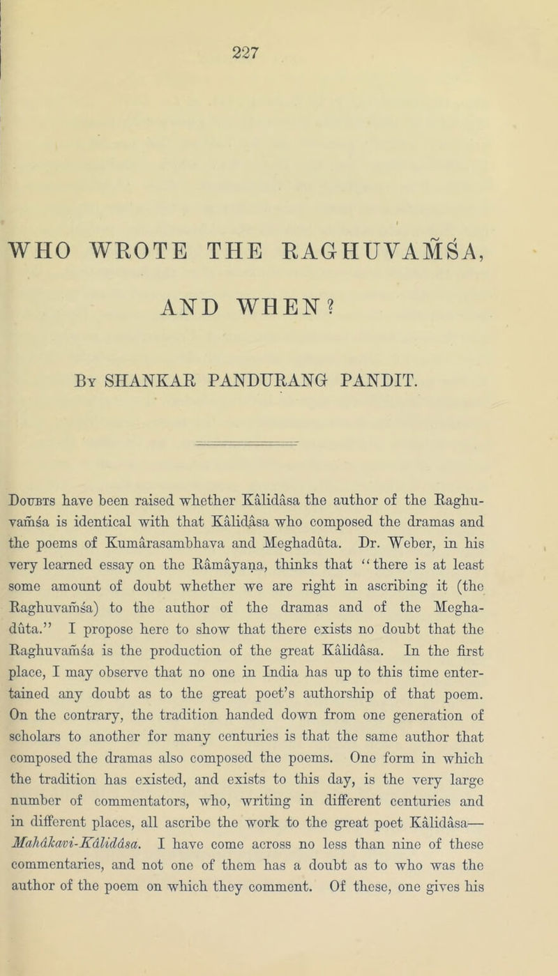 WHO WROTE THE RAO HU YAMS A, AND WHEN? By SHANKAR PANDURANG PANDIT. Doubts have been raised whether Kalidasa the author of the Raghu- vamsa is identical with that Kalidasa who composed the dramas and the poems of Kumarasambhava and Meghaduta. Dr. Weber, in his very learned essay on the Ramayana, thinks that “there is at least some amount of doubt whether we are right in ascribing it (the Raghuvamsa) to the author of the dramas and of the Megha- duta.” I propose here to show that there exists no douht that the Raghuvamsa is the production of the great Kalidasa. In the first place, I may observe that no one in India has up to this time enter- tained any doubt as to the great poet’s authorship of that poem. On the contrary, the tradition handed down from one generation of scholars to another for many centuries is that the same author that composed the dramas also composed the poems. One form in which the tradition has existed, and exists to this day, is the very large number of commentators, who, writing in different centuries and in different places, all ascribe the work to the great poet Kalidasa— Mahalcavi-Kdliddsa. I have come across no less than nine of these commentaries, and not one of them has a doubt as to who was the author of the poem on which they comment. Of these, one gives his