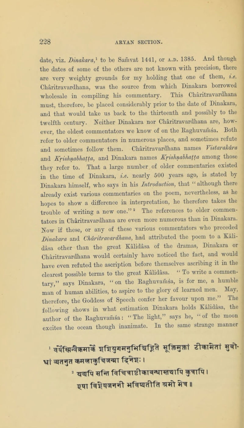 date, viz. Dinakara,1 to be Samvat 1441, or a.d. 1385. And though the dates of some of the others are not known with precision, there are very weighty grounds for my holding that one of them, i.e. Charitravardhana, was the source from which Dinakara borrowed wholesale in compiling his commentary. This Charitravardhana must, therefore, be placed considerably prior to the date of Dinakara, and that would take us back to the thirteenth and possibly to the twelfth century. Neither Dinakara nor Charitravardhana are, how- ever, the oldest commentators we know of on the Baghuvamsa. Both refer to older commentators in numerous places, and sometimes refute and sometimes follow them. Charitravardhana names Vistarakdra and Krishnabhatta, and Dinakara names Krishnabhatta among those they refer to. That a large number of older commentaries existed in the time of Dinakara, i.e. nearly 500 years ago, is stated by Dinakara himself, who says in his Introduction, that “ although there already exist various commentaries on the poem, nevertheless, as he hopes to show a difference in interpretation, he therefore takes the trouble of writing a new one.” 2 The references to older commen- tators in Charitravardhana are even more numerous than in Dinakara. Now if these, or any of these various commentators who preceded Dinakara and Charitravardhana, had attributed the poem to a Kali- dasa other than the great Kalidasa of the dramas, Dinakara or Charitravardhana would certainly have noticed the fact, and would have even refuted the ascription before themselves ascribing it in the clearest possible terms to the great Kalidasa. “ To write a commen- tary,” says Dinakara, “ on the Baghuvamsa, is for me, a humble man'of human abilities, to aspire to the glory of learned men. May, therefore, the Goddess of Speech confer her favour upon me.” The following shows in what estimation Dinakara holds Kalidasa, the author of the Baghuvamsa: “ The light,” says he, “ of the moon excites the ocean though inanimate. In the same strange manner