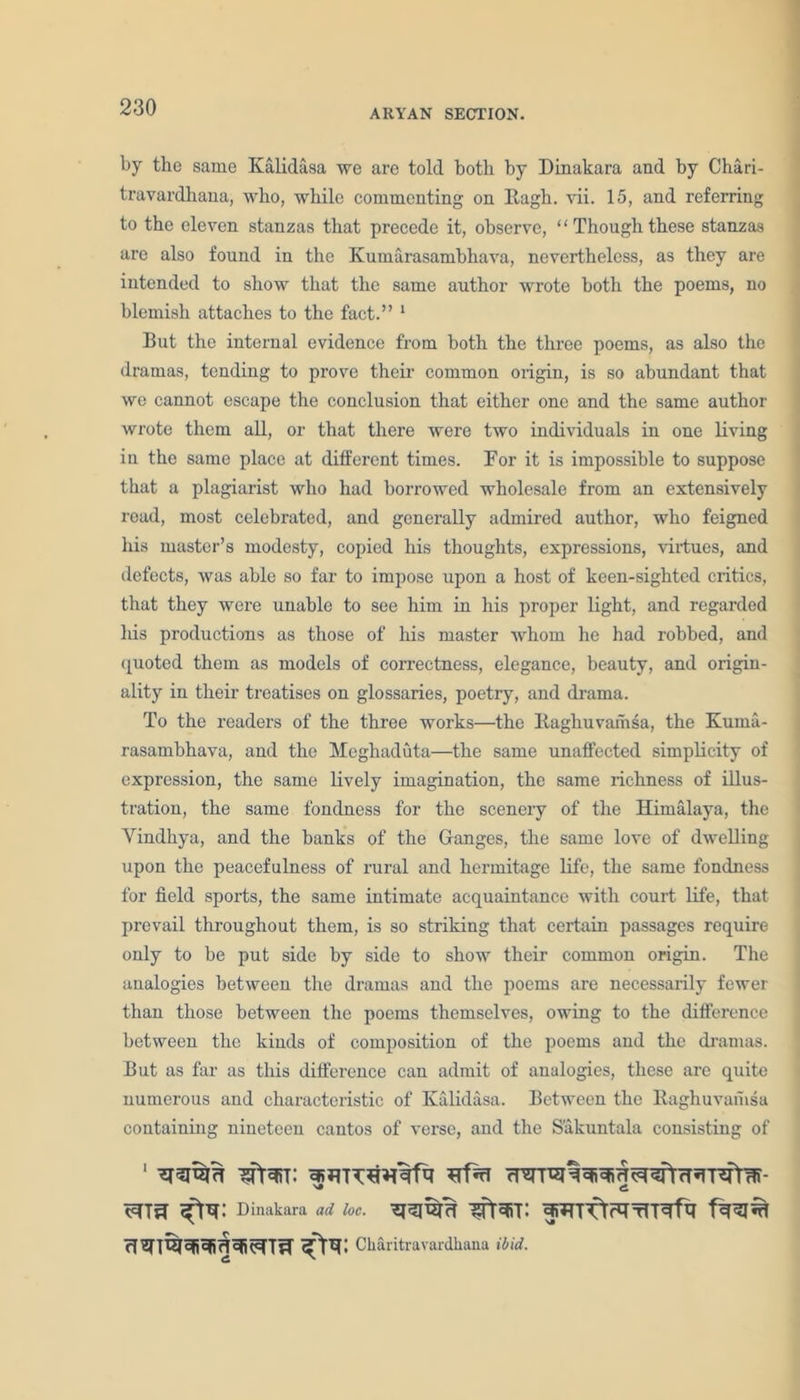 ARYAN SECTION. by the same Kalidasa we are told both by Dinakara and by Chari- travardhana, who, while commenting on Hugh. vii. 15, and referring to the eleven stanzas that precede it, observe, ‘ ‘ Though these stanzas are also found in the Kumarasambhava, nevertheless, as they are intended to show that the same author wrote both the poems, no blemish attaches to the fact.” 1 But the internal evidence from both the three poems, as also the dramas, tending to prove their common origin, is so abundant that we cannot escape the conclusion that either one and the same author wrote them all, or that there were two individuals in one living in the same place at different times. For it is impossible to suppose that a plagiarist who had borrowed wholesale from an extensively read, most celebrated, and generally admired author, who feigned his master’s modesty, copied his thoughts, expressions, virtues, and defects, was able so far to impose upon a host of keen-siglited critics, that they were unable to see him in his proper light, and regarded his productions as those of his master whom he had robbed, and quoted them as models of correctness, elegance, beauty, and origin- ality in their treatises on glossaries, poetry, and drama. To the readers of the three works—the Ilagliuvamsa, the Kuma- rasambhava, and the Meghaduta—the same unaffected simplicity of expression, the same lively imagination, the same richness of illus- tration, the same fondness for the scenery of the Himalaya, the Yindhya, and the banks of the Ganges, the same love of dwelling upon the peacefulness of rural and hermitage life, the same fondness for field sports, the same intimate acquaintance with court life, that prevail throughout them, is so striking that certain passages require only to be put side by side to show their common origin. The analogies between the dramas and the poems are necessarily fewer than those between the poems themselves, owing to the difference between the kinds of composition of the poems and the dramas. But as far as this difference can admit of analogies, these are quite numerous and characteristic of Kalidasa. Between the Raghuvamsa containing nineteen cantos of verse, and the S'akuntala consisting of Dinakara ad loc. • Cliaritravardhana ibid.