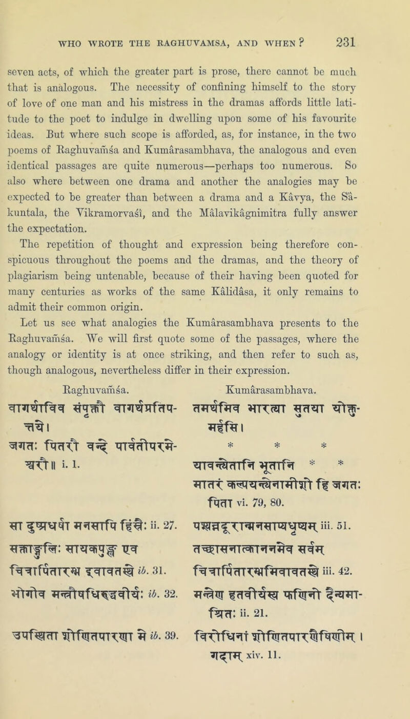 seven acts, of which the greater part is prose, there cannot be much that is analogous. The necessity of confining himself to the story of love of one man and his mistress in the dramas affords little lati- tude to the poet to indulge in dwelling upon some of his favourite ideas. But where such scope is afforded, as, for instance, in the two poems of Raghuvamsa and Kumarasambhava, the analogous and even identical passages are quite numerous—perhaps too numerous. So also where between one drama and another the analogies may he expected to he greater than between a drama and a Kavya, the S'a- kuntala, the Vikramorvasi, and the Malavikagnimitra fully answer the expectation. The repetition of thought and expression being therefore con- spicuous throughout the poems and the dramas, and the theory of plagiarism being untenable, because of their having been quoted for many centuries as works of the same Kalidasa, it only remains to admit their common origin. Let us see what analogies the Kumarasambhava presents to the Raghuvamsa. We will first quote some of the passages, where the analogy or identity is at once striking, and then refer to such as, though analogous, nevertheless differ in their expression. Raghuvamsa. ^qRiT WR^TRfrR- Tltl ^frii i. i. *rr JTirerrfq fit: a. 27. ib. 31. ib. 32. Kumarasambhava. rTjRfirq NJ * * * ^rnf^T * * wrrft ff SRcT: fq<TT vi. 79, 80. “i. 51. f^TTfR(n^*«fiTTr^rT% iii- 42. f%TcT: ii- 21. ifrfmRxrrw t *a. 39. fcpfrfw 1 xiv. 11.