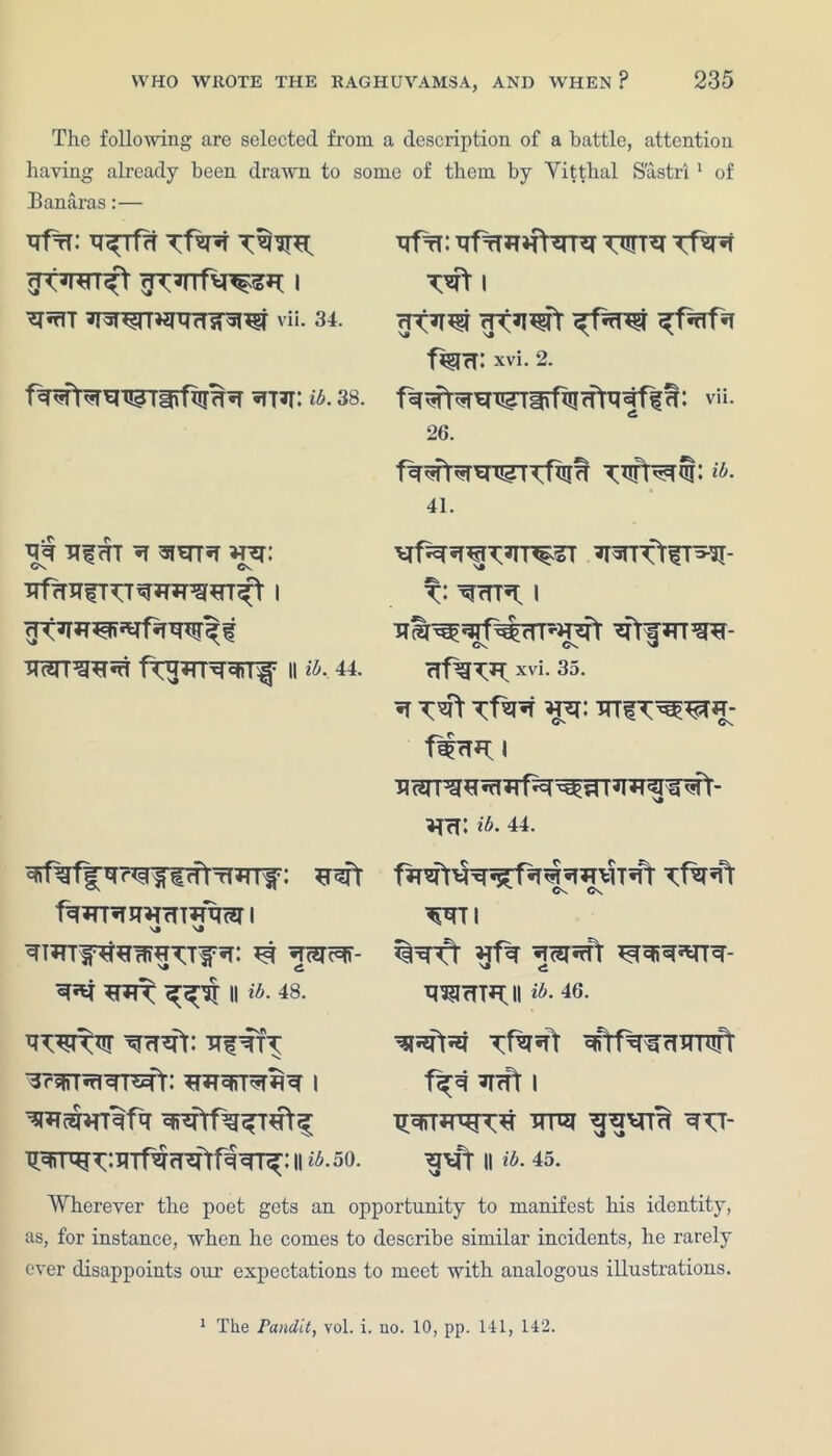 The following are selected from a description of a battle, attention having already been drawn to some of them by Vitthal S'astrl1 of Banaras:— RfrB R^Tf?T ^*rIT vii. 34. fw^rt*reT!?Tirfi!m*T wr: a. 38. qq nf <tt q ^f^rr«r *rcr Os Cv 3Tf7TRfRT^*R^*n^t I wr3^^ 11 ib, 44. *rqft fq*rRR*rrTmR<3T 1 \» \a ^ «ran^- ^*1 II ib. 48. ^W^JT ^rT^fr: ■RfTTT •3??ffT^Tr5Tr: *RTRST*Tfl^ I wsmTqfq Rffi: RfrR»farRr Tf*R 1 <jtw fisra: xvi. 2. f^^rr^x^riifiiiffrRqff^: vii. 26. wmcib- 41. ^TT<tlT55I- t: ^rTT^ I crf^T*l xvi. 35. «T TTTfT^W- o» Os fWfTB; i ^TrT: ib. 44. Os C\ Wl ^WCT ^SRTt ^cfiq^TTcr- q^rTTfl;il ib-46- TfWt ^f^cTUTUft f^R ^TrPt I ^rciTB W‘ || ib. 45. qqrr^r^:RTf^fT^frfqTr^: 11 ^.50. Wherever the poet gets an opportunity to manifest his identity, as, for instance, when he comes to describe similar incidents, he rarely ever disappoints our expectations to meet with analogous illustrations. 1 The Pandit, vol. i. no. 10, pp. Ill, 142.