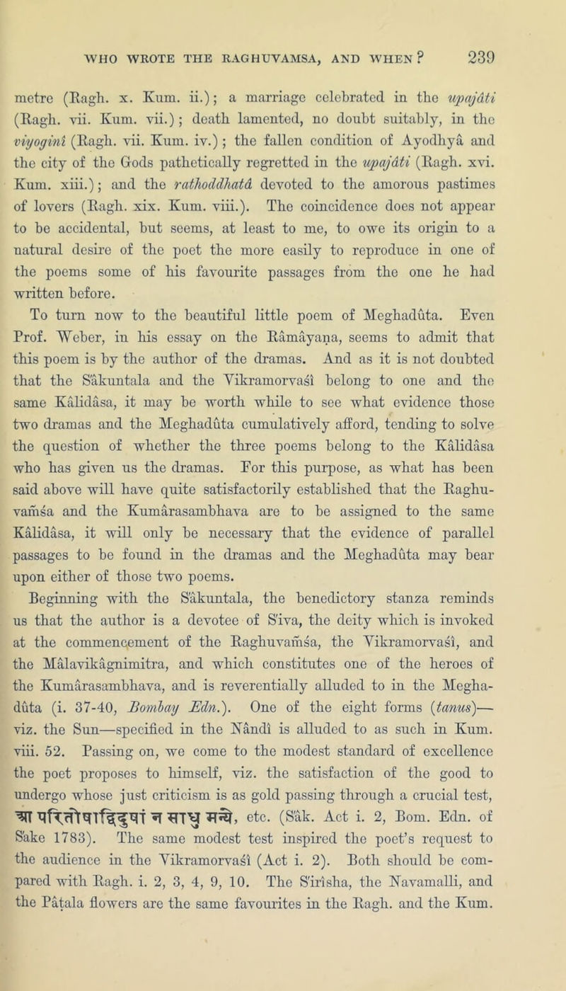 metre (Ragh. x. Kum. ii.); a marriage celebrated in the upajdti (Ragh. vii. Kum. vii.); death lamented, no doubt suitably, in the viyogini (Ragh. vii. Kum. iv.) ; the fallen condition of Ayodhya and the city of the Gods pathetically regretted in the upajdti (Ragh. xvi. Kum. xiii.); and the rathodclhatd devoted to the amorous pastimes of lovers (Ragh. xix. Kum. viii.). The coincidence does not appear to be accidental, but seems, at least to me, to owe its origin to a natural desire of the poet the more easily to reproduce in one of the poems some of his favourite passages from the one he had written before. To turn now to the beautiful little poem of Meghaduta. Even Prof. Weber, in his essay on the Ramayana, seems to admit that this poem is by the author of the dramas. And as it is not doubted that the Sakuntala and the Yikramorvasi belong to one and the same Kalidasa, it may be worth while to see what evidence those two dramas and the Meghaduta cumulatively afford, tending to solve the question of whether the three poems belong to the Kalidasa who has given us the dramas. For this purpose, as what has been said above will have quite satisfactorily established that the Raghu- vamsa and the Kumarasambhava are to be assigned to the same Kalidasa, it will only be necessary that the evidence of parallel passages to be found in the dramas and the Meghaduta may bear upon either of those two poems. Beginning with the Sakuntala, the benedictory stanza reminds us that the author is a devotee of S'iva, the deity which is invoked at the commencement of the Raghuvamsa, the Yikramorvasi, and the Malavikagnimitra, and which constitutes one of the heroes of the Kumarasambhava, and is reverentially alluded to in the Megha- duta (i. 37-40, Bombay Edn.'). One of the eight forms (tanus)— viz. the Sun—specified in the Nandi is alluded to as such in Kum. viii. 52. Passing on, we come to the modest standard of excellence the poet proposes to himself, viz. the satisfaction of the good to undergo whose just criticism is as gold passing through a crucial test, etc. (S'ak. Act i. 2, Bom. Edn. of S'ake 1783). The same modest test inspired the poet’s request to the audience in the Yikramorvasi (Act i. 2). Both should be com- pared with Ragh. i. 2, 3, 4, 9, 10. The S'irlsha, the Navamalli, and the Patala flowers are the same favourites in the Ragh. and the Kum.