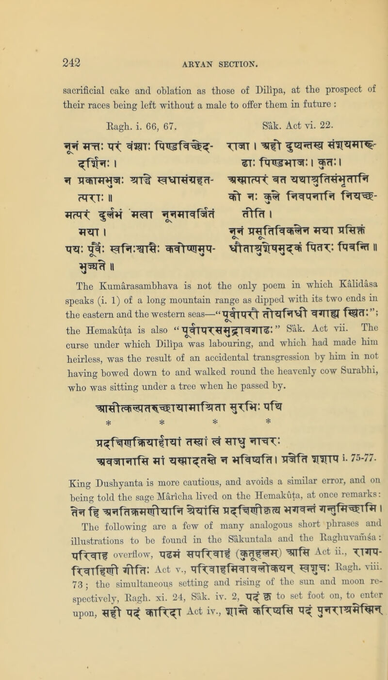 sacrificial cake and oblation as those of Dilipa, at the prospect of their races being left without a male to offer them in future : Kagh. i. 66, 67. Sak. Act vi. 22. -qt ^frN: i ^rr% ^rRhUfrT- thtt: H wr MM1 I vn: wraimT- ii twt i *ni*urn% ^t: fWHTw: i fn: i mxr*tx ^ wr^frT^mrTTf^ Ml ^i% f*T*T^- rftfrT I «T*T TrafTTf^^fi^T w nftrw ft«T^ II The Kumarasamhhava is not the only poem in which Kalidasa speaks (i. 1) of a long mountain range as dipped with its two ends in the eastern and the western seas—“Tf^ftprf ^<1 l {If f^lrT*”; the Hemakuta is also “ ’’ Sak. Act vii. The curse under which Dilipa was labouring, and which had made him heirless, was the result of an accidental transgression by him in not having bowed down to and walked round the heavenly cow Surabhi, who was sitting under a tree when he passed by. * * * * n^fwT^niT^t mi ^ ht^j mtsV' Mi ^ I *HTP1 *• 75'77’ King Dushyanta is more cautious, and avoids a similar error, and on being told the sage Maricha lived on the Hemakuta, at once remarks: Tfa ff WfH MM^ I The following are a few of many analogous short phrases and illustrations to be found in the S’akuntala and the IRaghuvamsa. overflow, 1 Act ii., 3T\fcf: Act v., Ragh. viii. 73 ; the simultaneous setting and rising of the sun and moon re- spectively, Kagh. xi. 24, Sak. iv. 2, to set foot on, to enter upon, TT^ Act iv., TD% ^
