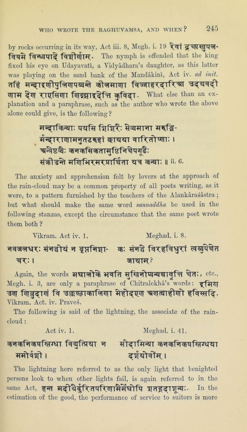 by rocks occurring in its way, Act iii. 8, Megli. i. 19 The nymph is offended that the king- fixed his eye on Udayavati, a Yidyadhara’s daughter, as this latter was playing on the sand bank of the Mandakini, Act iv. ad imt. rrff WT*T ^Tjr TTXrfgTTTT firrf^T^frT . What else than an ex- planation and a paraphrase, such as the author who wrote the above alone could give, is the following ? H^Tf^^rr: tRrf% \» CV ll “• 6. The anxiety and apprehension felt by lovers at the approach of the rain-cloud may be a common property of all poets writing, as it were, to a pattern furnished by the teachers of the Alankarasastra ; but what should make the same word sannaddha be used in the following stanzas, except the circumstance that the same poet wrote them both ? Yikram. Act iv. 1. Meghad. i. 8. ^ irrfw- ^ I arRTP*? Again, the words McR, etc., Megh. i. 3, are only a paraphrase of Chitralekha’s words: ^fffTTT Yikram. Act. iv. Praves. The following is said of the lightning, the associate of the rain- cloud : Act iv. 1. Meghad. i. 41. i i The lightning here referred to as the only light that benighted persons look to when other lights fail, is again referred to in the same Act, fnT ^rT^T^!. In the estimation of the good, the performance of service to suitors is more