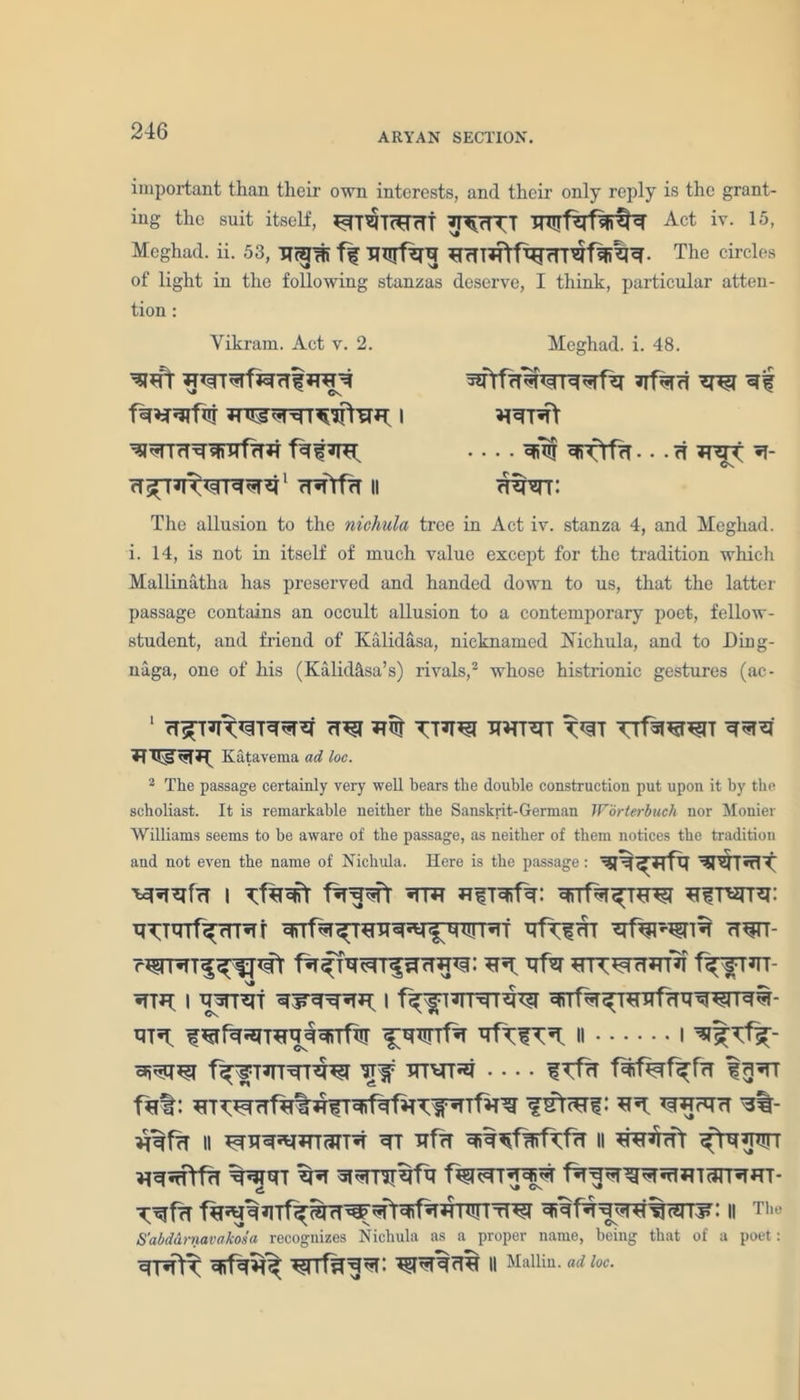 ARYAN SECTION. important than their own interests, and their only reply is the grant- ing the suit itself, RTmTcRTTf Act iv. 15, Meghad. ii. 53, Rcpi f| RHTRtfTRrrrRfSiRR- The circles of light in the following stanzas deserve, I think, particular atten- tion : Yikram. Act v. 2. ^mT ^^T^rf^rTf rrr ^RTHRWfHR f^RR) H^TRWPnRR1 RRtfR II Meghad. i. 48. RfRH w r| rrtr\ • . • H RRT[ R- mt: The allusion to the nichula tree in Act iv. stanza 4, and Meghad. i. 14, is not in itself of much value except for the tradition which Mallinatha has preserved and handed down to us, that the latter passage contains an occult allusion to a contemporary poet, fellow- student, and friend of Kalidasa, nicknamed Nichula, and to Ding- naga, one of his (Kalidasa’s) rivals,2 whose histrionic gestures (ac- 1 W TTRRI RRTRT W TTfRRTRIT RRR R Katavema ad loc. 2 The passage certainly very well bears the double construction put upon it by the scholiast. It is remarkable neither the Sanskrit-German Worterbuch nor Mother Williams seems to be aware of the passage, as neither of them notices the tradition and not even the name of Nichula. Here is the passage: RR^Rfq WTnlt ^RRfa i fRR^fr rtr RfrofR: RnfR^THRi RfrerrR: RTTRTf^RTRf ^fR^TRHRRl^WRf RfRl^HR HRTT- R5*. YfW RTTMARTR f^fTRT- RTR I WTRT RFRRRR) I f^flRTRlW ^RrfR^TRHfHHWTRR- rtr; fRffRRnRR^^rrfw ^wfR RftfTR; n i f^lTTRTRTRRI Rif f TfR fART fR%: RKRTHfRtRfTRif^RTWRTfR^ : RR) YfRFHH R%- RRfR II RnTR^lRTaTTR RT HfH RRRfRrfYfR II RRRrfT ^tHRhn RRJHT RR RRTlTRfh fRRRRRRlRTcinRRT- y;^frT nwftRifRRWr tTRI ^fRRwTR%(?ni?: II Tlu' S'abdurnavakosa recognizes Nichula as a proper name, being that of a poet : RTR\T RifRR^ RTTf^RR: ^fRRHR II Mallin. ad loc.
