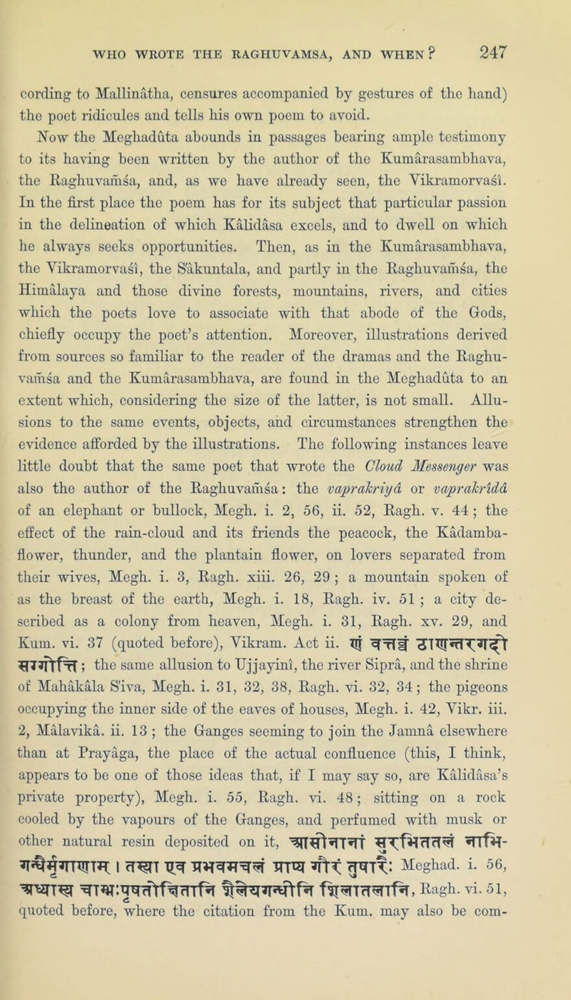 cording to Mallinatha, censures accompanied by gestures of tlie hand) the poet ridicules and tells his own poem to avoid. Now the Meghaduta abounds in passages bearing ample testimony to its having been written by the author of the Kumarasambhava, the Raghuvamsa, and, as we have already seen, the Yikramorvasi. In the first place the poem has for its subject that particular passion in the delineation of which Kalidasa excels, and to dwell on which he always seeks opportunities. Then, as in the Kumarasambhava, the Yikramorvasi, the S'akuntala, and partly in the Raghuvamsa, the Himalaya and those divine forests, mountains, rivers, and cities which the poets love to associate with that abode of the Gods, chiefly occupy the poet’s attention. Moreover, illustrations derived from sources so familiar to the reader of the dramas and the Raghu- vamsa and the Kumarasambhava, are found in the Meghaduta to an extent which, considering the size of the latter, is not small. Allu- sions to the same events, objects, and circumstances strengthen the evidence afforded by the illustrations. The following instances leave little doubt that the same poet that wrote the Cloud Messenger was also the author of the Raghuvamsa: the vapralcriyd or va/prdkridd of an elephant or bullock, Megh. i. 2, 56, ii. 52, Ragh. v. 44 ; the effect of the rain-cloud and its friends the peacock, the Kadamba- flower, thunder, and the plantain flower, on lovers separated from their wives, Megh. i. 3, Ragh. xiii. 26, 29 ; a mountain spoken of as the breast of the earth, Megh. i. 18, Ragh. iv. 51 ; a city de- scribed as a colony from heaven, Megh. i. 31, Ragh. xv. 29, and Kum. vi. 37 (quoted before), Yikram. Act ii. TTT the same allusion to IJjjayini, the river Sipra, and the shrine of Mahakala S’iva, Megh. i. 31, 32, 38, Ragh. vi. 32, 34; the pigeons occupying the inner side of the eaves of houses, Megh. i. 42, Yikr. iii. 2, Malavika. ii. 13 ; the Ganges seeming to join the Jamna elsewhere than at Prayaga, the place of the actual confluence (this, I think, appears to be one of those ideas that, if I may say so, are Kalidasa’s private property), Megh. i. 55, Ragh. vi. 48; sitting on a rock cooled by the vapours of the Ganges, and perfumed with musk or other natural resin deposited on it, •flfH- 7Ti^j|7rritrTH I cT^TT Tiw Meghad. i. 56, , Ragh. vi. 51, quoted before, where the citation from the Kum. may also be com-