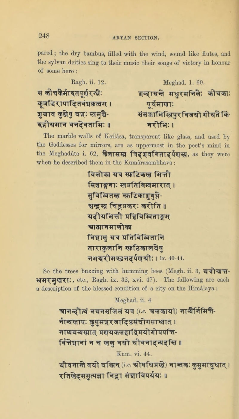 ARYAN SECTION. pared; the dry bambus, filled with the wind, sound like flutes, and the sylvan deities sing to their music their songs of victory in honour of some hero: Ragh. ii. 12. CN ththt f *nr: tqn%- ^sTN*tr ^r^rTTfar: ii Meghad. 1. 60. rwutt: <N. The marble walls of Kailasa, transparent like glass, and used by the Goddesses for mirrors, are as uppermost in the poet’s mind in the Meghaduta i. 62, as they were when he described them in the Kumarasambhava: ^ f^Tfr f*TITf5TT; ^RfrTf^TRTTTfl I ^TtfrT || ^ TTfrrfaf^rrrfa rnTT^^nf^r iix- *0-44. So the trees buzzing with humming bees (Megh. ii. 3, '?r^t*3lTT- etc., Ragh. ix. 32, xvi. 47). The following are each a description of the blessed condition of a city on the Himalaya: Heghad. ii. 4 *nr 0>. ^rqrrsri) ^T^rfHrf- ^RRnq: 1 RTTRT^^fTf^R^fr^fmRTH- Kum. vi. 44. ^fr (*•«• ^fvw) *rTnHfi: ^JHHTWTcf |