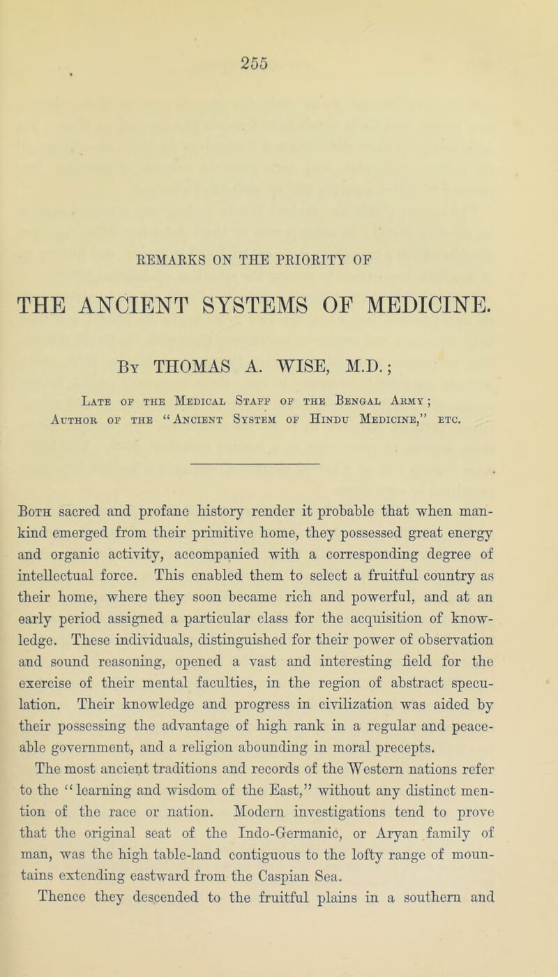 REMARKS ON THE PRIORITY OF THE ANCIENT SYSTEMS OF MEDICINE. By THOMAS A. WISE, M.D.; Late of the Medical Staff of the Bengal Army ; Author of the “ Ancient System of Hindu Medicine,” etc. Both sacred and profane history render it probable that when man- kind emerged from their primitive home, they possessed great energy and organic activity, accompanied with a corresponding degree of intellectual force. This enabled them to select a fruitful country as their home, where they soon became rich and powerful, and at an early period assigned a particular class for the acquisition of know- ledge. These individuals, distinguished for their power of observation and sound reasoning, opened a vast and interesting field for the exercise of their mental faculties, in the region of abstract specu- lation. Their knowledge and progress in civilization was aided by their possessing the advantage of high rank in a regular and peace- able government, and a religion abounding in moral precepts. The most ancient traditions and records of the Western nations refer to the “ learning and wisdom of the East,” without any distinct men- tion of the race or nation. Modern investigations tend to prove that the original seat of the Indo-Germanic, or Aryan family of man, was the high table-land contiguous to the lofty range of moun- tains extending eastward from the Caspian Sea. Thence they descended to the fruitful plains in a southern and