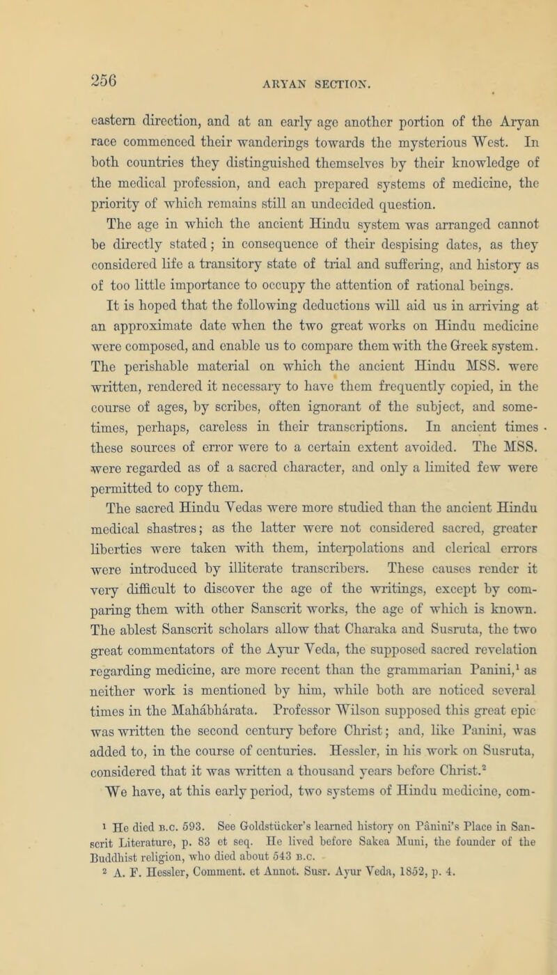 eastern direction, and at an early age another portion of the Aryan race commenced their ■wanderings towards the mysterious West. In both countries they distinguished themselves by their knowledge of the medical profession, and each prepared systems of medicine, the priority of which remains still an undecided question. The age in which the ancient Hindu system was arranged cannot he directly stated; in consequence of their despising dates, as they considered life a transitory state of trial and suffering, and history as of too little importance to occupy the attention of rational beings. It is hoped that the following deductions will aid us in arriving at an approximate date when the two great works on Hindu medicine were composed, and enable us to compare them with the Greek system. The perishable material on which the ancient Hindu MSS. were written, rendered it necessary to have them frequently copied, in the course of ages, by scribes, often ignorant of the subject, and some- times, perhaps, careless in their transcriptions. In ancient times these sources of error were to a certain extent avoided. The MSS. were regarded as of a sacred character, and only a limited few were permitted to copy them. The sacred Hindu Yedas were more studied than the ancient Hindu medical shastres; as the latter were not considered sacred, greater liberties were taken with them, interpolations and clerical errors were introduced by illiterate transcribers. These causes render it very difficult to discover the age of the writings, except by com- paring them with other Sanscrit works, the age of which is known. The ablest Sanscrit scholars allow that Charaka and Susruta, the two great commentators of the Ayur Yeda, the supposed sacred revelation regarding medicine, are more recent than the grammarian Panini,1 as neither work is mentioned by him, while both are noticed several times in the Mahabh&rata. Professor Wilson supposed this great epic was written the second century before Christ; and, like Panini, was added to, in the course of centuries. Hessler, in his work on Susruta, considered that it was written a thousand years before Christ.2 We have, at this early period, two systems of Hindu medicine, com- 1 He died b.c. 593. See Goldstiicker’s learned history on Panini’s Place in San- scrit Literature, p. 83 et seq. He lived before Sakea Muni, the founder of the Buddhist religion, who died about 543 b.c. 2 A. F. Hessler, Comment, et Aunot. Susr. Ayur Veda, 1852, p. 4.