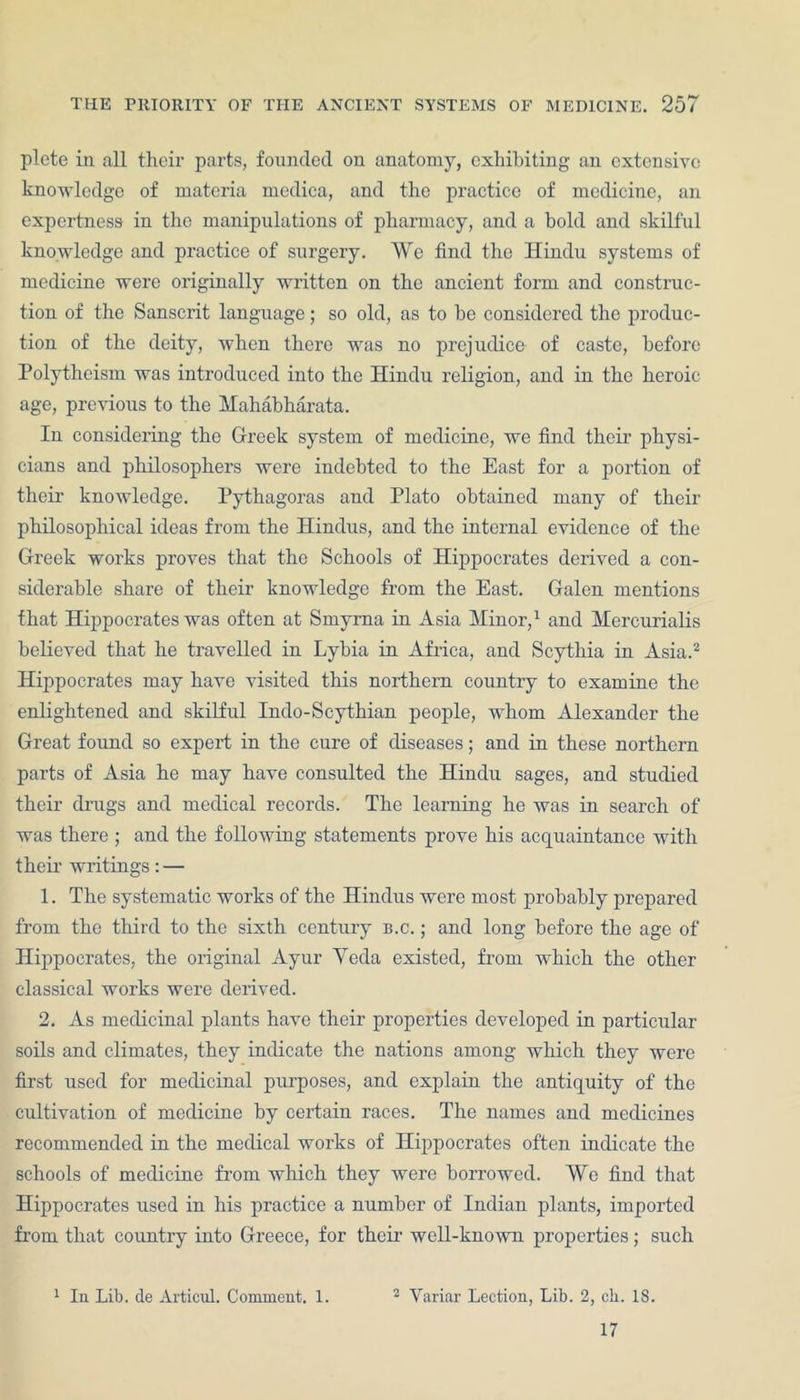 plete in all their parts, founded on anatomy, exhibiting an extensive knowledge of materia medica, and the practice of medicine, an expertness in the manipulations of pharmacy, and a bold and skilful knowledge and practice of surgery. We find the Hindu systems of medicine were originally written on the ancient form and construc- tion of the Sanscrit language; so old, as to be considered the produc- tion of the deity, when there was no prejudice of caste, before Polytheism was introduced into the Hindu religion, and in the heroic age, previous to the Mahabharata. In considering the Greek system of medicine, we find their physi- cians and philosophers were indebted to the East for a portion of their knowledge. Pythagoras and Plato obtained many of their philosophical ideas from the Hindus, and the internal evidence of the Greek works proves that the Schools of Hippocrates derived a con- siderable share of their knowledge from the East. Galen mentions that Hippocrates was often at Smyrna in Asia Minor,1 and Mercurialis believed that he travelled in Lybia in Africa, and Scythia in Asia.2 Hippocrates may have visited this northern country to examine the enlightened and skilful Indo-Scythian people, whom Alexander the Great found so expert in the cure of diseases; and in these northern parts of Asia he may have consulted the Hindu sages, and studied their drugs and medical records. The learning he was in search of was there ; and the following statements prove his acquaintance with their writings: — 1. The systematic works of the Hindus were most probably prepared from the third to the sixth century b.c. ; and long before the age of Hippocrates, the original Ayur Yecla existed, from which the other classical works were derived. 2. As medicinal plants have their properties developed in particular soils and climates, they indicate the nations among which they were first used for medicinal purposes, and explain the antiquity of the cultivation of medicine by certain races. The names and medicines recommended in the medical works of Hippocrates often indicate the schools of medicine from which they were borrowed. We find that Hippocrates used in his practice a number of Indian plants, imported from that country into Greece, for their well-known properties; such 1 In Lib. de Articul. Comment. 1. 2 Yariar Lection, Lib. 2, cb. 18. 17