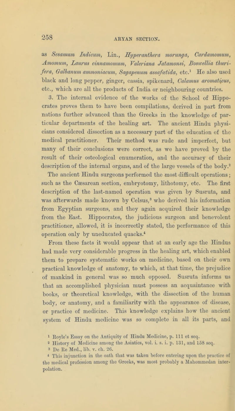 as Scsamum Indicum, Lin., Hyperanthera morunga, Cardamomum, Amo mum, Laurus cinnamomum, Valeriana Jatamonsi, Boswellia thuri- fera, Galbanum ammoniacum, Sagapenum assafcetida, etc.1 He also used black and long pepper, ginger, cassia, spikenard, Calamus aromat\cus, etc., which are all the products of India or neighbouring countries. 3. The internal evidence of the works of the School of Hippo- crates proves them to have been compilations, derived in part from nations further advanced than the Greeks in the knowledge of par- ticular departments of the healing art. The ancient Hindu physi- cians considered dissection as a necessary part of the education of the medical practitioner. Their method was rude and imperfect, but many of their conclusions were correct, as we have proved by the result of their osteological enumeration, and the accuracy of their description of the internal organs, and of the large vessels of the body.2 The ancient Hindu surgeons performed the most difficult operations; such as the Caesarean section, embryotomy, lithotomy, etc. The first description of the last-named operation was given by Susruta, and was afterwards made known by Celsus,3 who derived his information from Egyptian surgeons, and they again acquired their knowledge from the East. Hippocrates, the judicious surgeon and benevolent practitioner, allowed, it is incorrectly stated, the performance of this operation only by uneducated quacks.4 Erom these facts it would appear that at an early age the Hindus had made very considerable progress in the healing art, which enabled them to prepare systematic works on medicine, based on their own practical knowledge of anatomy, to which, at that time, the prejudice of mankind in general was so much opposed. Susruta informs us that an accomplished physician must possess an acquaintance with books, or theoretical knowledge, with the dissection of the human body, or anatomy, and a familiarity with the appearance of disease, or practice of medicine. This knowledge explains how the ancient system of Hindu medicine was so complete in all its parts, and 1 Hoyle’s Essay on the Antiquity of Hindu Medicine, p. Ill et seq. 2 History of Medicine among the Asiatics, vol. i. s. i. p. 131, and 158 seq. 3 De Re Med., lib. v. ch. 26. 4 This injunction in the oath that was taken before entering upon the practice of the medical profession among the Greeks, was most probably a Mahommedan inter- polation.