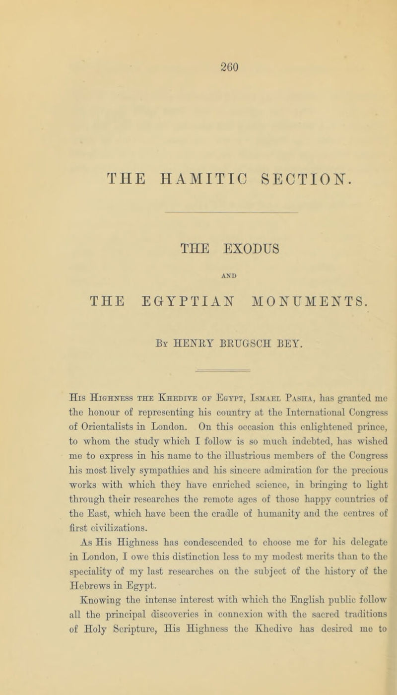 THE HAMITIC SECTION. THE EXODUS AND THE EGYPTIAN MONUMENTS. By HENBY BBUGSCH BEY. His Highness the Khedive of Egypt, Ismael Pasha, has granted me the honour of representing his country at the International Congress of Orientalists in London. On this occasion this enlightened prince, to whom the study which I follow is so much indebted, has wished me to express in his name to the illustrious members of the Congress his most lively sympathies and his sincere admiration for the precious works with which they have enriched science, in bringing to light through their researches the remote ages of those happy countries of the East, which have been the cradle of humanity and the centres of first civilizations. As His Highness has condescended to choose me for his delegate in London, I owe this distinction less to my modest merits than to the speciality of my last researches on the subject of the history of the Hebrews in Egypt. Knowing the intense interest with which the English public follow all the principal discoveries in connexion with the sacred traditions of Holy Scripture, His Highness the Khedive has desired me to