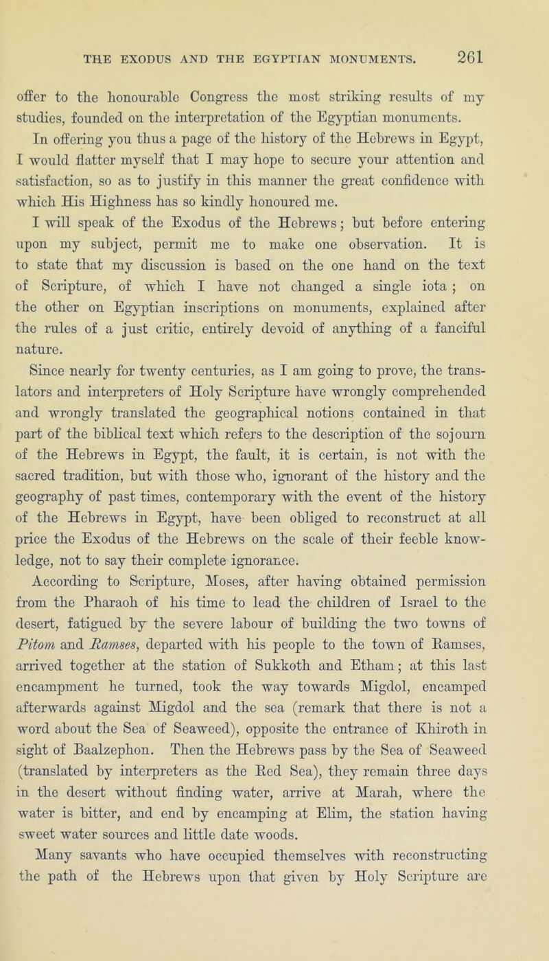 offer to the honourable Congress the most striking results of my studies, founded on the interpretation of the Egyptian monuments. In offering you thus a page of the history of the Hebrews in Egypt, I would flatter myself that I may hope to secure your attention and satisfaction, so as to justify in this manner the great confidence with which His Highness has so kindly honoured me. I will speak of the Exodus of the Hebrews; but before entering upon my subject, permit me to make one observation. It is to state that my discussion is based on the one hand on the text of Scripture, of which I have not changed a single iota ; on the other on Egyptian inscriptions on monuments, explained after the rules of a just critic, entirely devoid of anything of a fanciful nature. Since nearly for twenty centuries, as I am going to prove, the trans- lators and interpreters of Holy Scripture have wrongly comprehended and wrongly translated the geographical notions contained in that part of the biblical text which refers to the description of the sojourn of the Hebrews in Egypt, the fault, it is certain, is not with the sacred tradition, but with those who, ignorant of the history and the geography of past times, contemporary with the event of the history of the Hebrews in Egypt, have been obliged to reconstruct at all price the Exodus of the Hebrews on the scale of their feeble know- ledge, not to say their complete ignorance. According to Scripture, Moses, after having obtained permission from the Pharaoh of his time to lead the children of Israel to the desert, fatigued by the severe labour of building the two towns of Pitom and Ramses, departed with his people to the town of Bamses, arrived together at the station of Sukkoth and Etham; at this last encampment he turned, took the way towards Migdol, encamped afterwards against Migdol and the sea (remark that there is not a word about the Sea of Seaweed), opposite the entrance of Khiroth in sight of Baalzephon. Then the Hebrews pass by the Sea of Seaweed (translated by interpreters as the Bed Sea), they remain three days in the desert without finding water, arrive at Marah, where the water is bitter, and end by encamping at Elim, the station having sweet water sources and little date woods. Many savants who have occupied themselves with reconstructing the path of the Hebrews upon that given by Holy Scripture are
