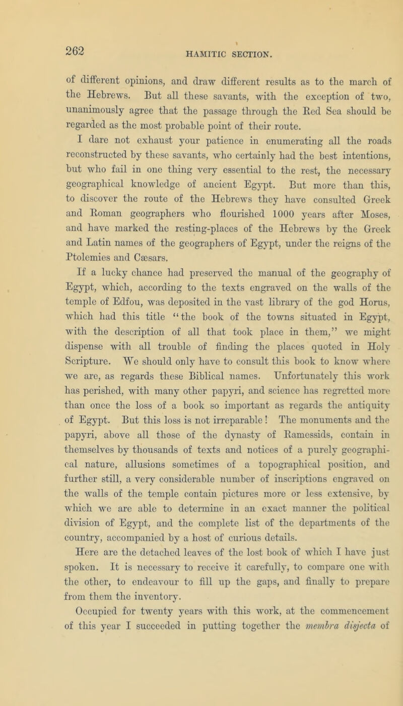 HAMITIC SECTION. of different opinions, and draw different results as to the march of the Hebrews. But all these savants, with the exception of two, unanimously agree that the passage through the Bed Sea should be regarded as the most probable point of their route. I dare not exhaust your patience in enumerating all the roads reconstructed by these savants, who certainly had the best intentions, but who fail in one thing very essential to the rest, the necessary geographical knowledge of ancient Egypt. But more than this, to discover the route of the Hebrews they have consulted Greek and Roman geographers who flourished 1000 years after Moses, and have marked the resting-places of the Hebrews by the Greek and Latin names of the geographers of Egypt, under the reigns of the Ptolemies and Cmsars. If a lucky chance had preserved the manual of the geography of Egypt, which, according to the texts engraved on the walls of the temple of Edfou, was deposited in the vast library of the god Horus, which had this title “the book of the towns situated in Egypt, with the description of all that took place in them,” we might dispense with all trouble of finding the places quoted in Holy Scripture. We should only have to consult this book to know where we are, as regards these Biblical names. Unfortunately this work has perished, with many other papyri, and science has regretted more than once the loss of a book so important as regards the antiquity of Egypt. But this loss is not irreparable ! The monuments and the papyri, above all those of the dynasty of Ramessids, contain in themselves by thousands of texts and notices of a purely geographi- cal nature, allusions sometimes of a topographical position, and further still, a very considerable number of inscriptions engraved on the walls of the temple contain pictures more or less extensive, by which we are able to determine in an exact manner the political division of Egypt, and the complete list of the departments of the country, accompanied by a host of curious details. Here are the detached leaves of the lost book of which I have just spoken. It is necessary to receive it carefully, to compare one with the other, to endeavour to fill up the gaps, and finally to prepare from them the inventory. Occupied for twenty years with this work, at the commencement of this year I succeeded in putting together the membra disjecta of