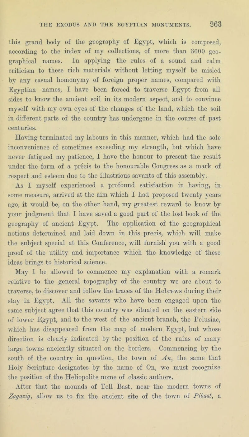 this grand body of the geography of Egypt, which is composed, according to the index of my collections, of more than 3600 geo- graphical names. In applying the rules of a sound and calm criticism to these rich materials without letting myself he misled by any casual homonymy of foreign proper names, compared with Egyptian names, I have been forced to traverse Egypt from all sides to know the ancient soil in its modem aspect, and to convince myself with my own eyes of the changes of the land, which the soil in different parts of the country lias undergone in the course of past centuries. Having terminated my labours in this manner, which had the sole inconvenience of sometimes exceeding my strength, but which have never fatigued my patience, I have the honour to present the result under the form of a precis to the honourable Congress as a mark of respect and esteem due to the illustrious savants of this assembly. As I myself experienced a profound satisfaction in having, in some measure, arrived at the aim which I had proposed twenty years ago, it would be, on the other hand, my greatest reward to know by your judgment that I have saved a good part of the lost book of the geography of ancient Egypt. The application of the geographical notions determined and laid down in this precis, which will make the subject special at this Conference, will furnish you with a good proof of the utility and importance which the knowledge of these ideas brings to historical science. May I be allowed to commence my explanation with a remark relative to the general topography of the country we are about to traverse, to discover and follow the traces of the Hebrews during their stay in Egypt. All the savants who have been engaged upon the same subject agree that this country was situated on the eastern side of lower Egypt, and to the west of the ancient branch, the Pelusiac, which has disappeared from the map of modem Egypt, but whose direction is clearly indicated by the position of the ruins of many large towns anciently situated on the borders. Commencing by the south of the country in question, the town of An, the same that Holy Scripture designates by the name of On, we must recognize the position of the Heliopolite nome of classic authors. After that the mounds of Tell Bast, near the modern towns of Zagazig, allow us to fix the ancient site of the town of Pibast, a