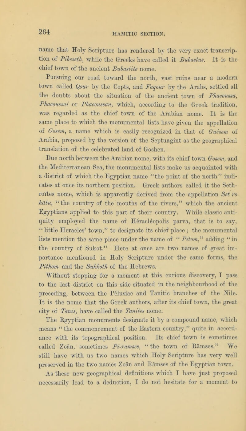 HAMITIC SECTION. name that Holy Scripture has rendered by the very exact transcrip- tion of Pibeseth, while the Greeks have called it Bubastus. It is the chief town of the ancient Bubastite nome. Pursuing our road toward the north, vast ruins near a modern town called Qour by the Copts, and Favour by the Arabs, settled all the doubts about the situation of the ancient town of Phacoussa, Phacoussai or Phacoussan, which, according to the Greek tradition, was regarded as the chief town of the Arabian nome. It is the same place to which the monumental lists have given the appellation of Gosem, a name which is easily recognized in that of Guesem of Arabia, proposed by the version of the Septuagint as the geographical translation of the celebrated land of Goshen. Due north between the Arabian nome, with its chief town Gosem, and the Mediterranean Sea, the monumental lists make us acquainted with a district of which the Egyptian name “the point of the north” indi- cates at once its northern position. Greek authors called it the Seth- ro'ites nome, which is apparently derived from the appellation Set ro hutu, “the country of the mouths of the rivers,” which the ancient Egyptians applied to this part of their country. While classic anti- quity employed the name of Heracleopolis parva, that is to say, “little Heracles’ town,” to designate its chief place ; the monumental lists mention the same place under the name of “ Pitom,” adding “ in the country of Sukot.” Here at once arc two names of great im- portance mentioned in Holy Scripture under the same forms, the Pithom and the Suklcoth of the Hebrews. Without stopping for a moment at this curious discovery, I pass to the last district on this side situated in the neighbourhood of the preceding, between the Pelusiac and Tanitic branches of the Hilo. It is the nome that the Greek authors, after its chief town, the great city of Tunis, have called the Tanites nome. The Egyptian monuments designate it by a compound name, which means “the commencement of the Eastern country,” quite in accord- ance with its topographical position. Its chief town is sometimes called Zoan, sometimes Pi-ramses, “the town of llamsos.” We still have with us two names which Holy Scripture has very well preserved in the two names Zoan and Ramses of the Egyptian town. As these new geographical definitions which I have just proposed necessarily lead to a deduction, I do not hesitate for a moment to